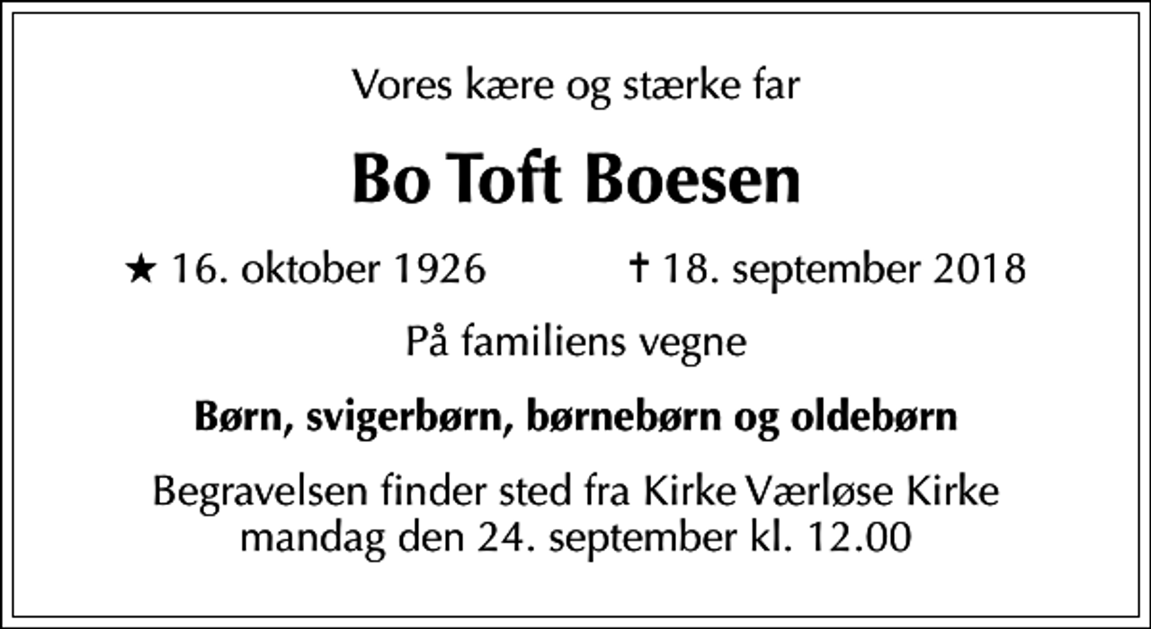 <p>Vores kære og stærke far<br />Bo Toft Boesen<br />* 16. oktober 1926 ✝ 18. september 2018<br />På familiens vegne<br />Børn, svigerbørn, børnebørn og oldebørn<br />Begravelsen finder sted fra Kirke Værløse Kirke mandag den 24. september kl. 12.00</p>
