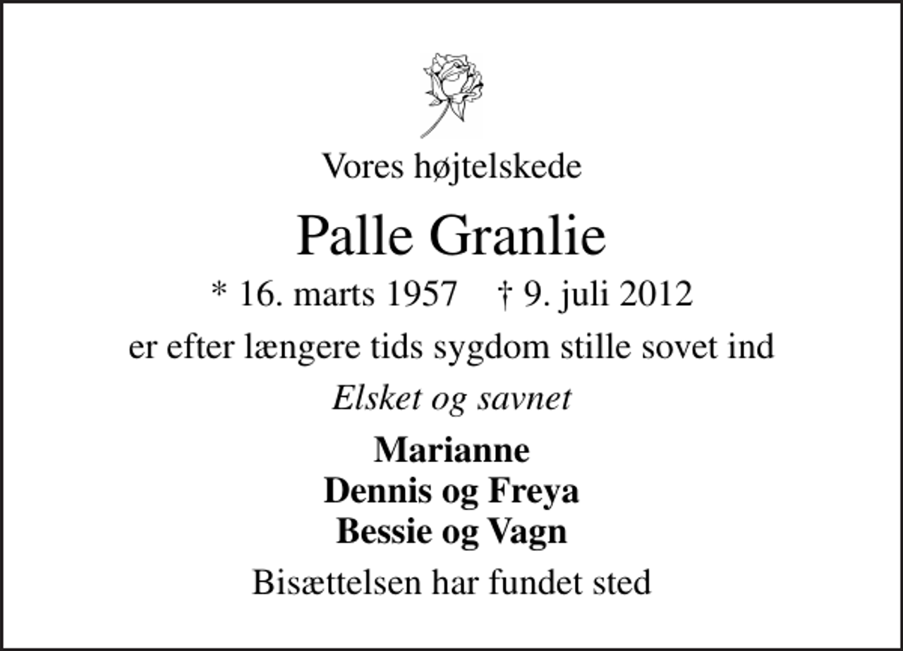 <p>Vores højtelskede<br />Palle Granlie<br />* 16. marts 1957 ✝ 9. juli 2012<br />er efter længere tids sygdom stille sovet ind<br />Elsket og savnet<br />Marianne Dennis og Freya Bessie og Vagn<br />Bisættelsen har fundet sted</p>