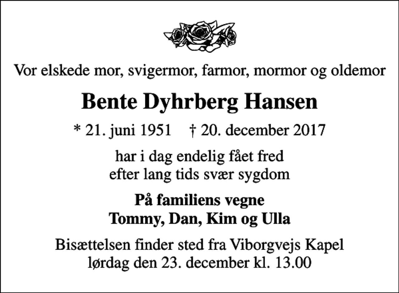<p>Vor elskede mor, svigermor, farmor, mormor og oldemor<br />Bente Dyhrberg Hansen<br />* 21. juni 1951 ✝ 20. december 2017<br />har i dag endelig fået fred efter lang tids svær sygdom<br />På familiens vegne Tommy, Dan, Kim og Ulla<br />Bisættelsen finder sted fra Viborgvejs Kapel lørdag den 23. december kl. 13.00</p>