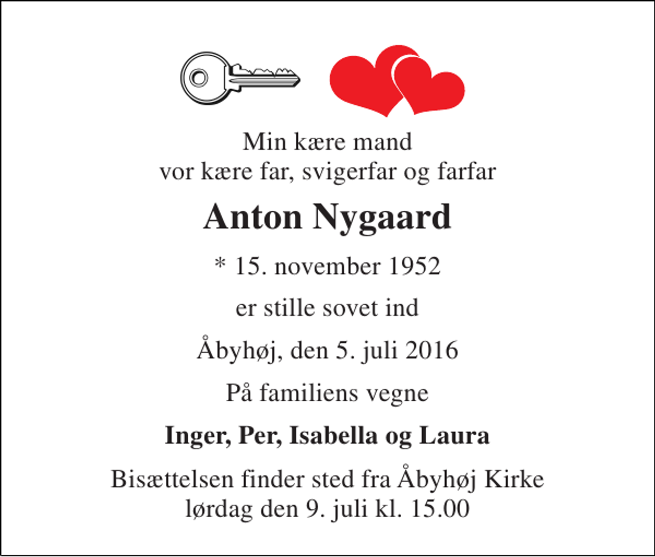 <p>Min kære mand vor kære far, svigerfar og farfar<br />Anton Nygaard<br />* 15. november 1952<br />er stille sovet ind<br />Åbyhøj, den 5. juli 2016<br />På familiens vegne<br />Inger, Per, Isabella og Laura<br />Bisættelsen finder sted fra Åbyhøj Kirke lørdag den 9. juli kl. 15.00</p>