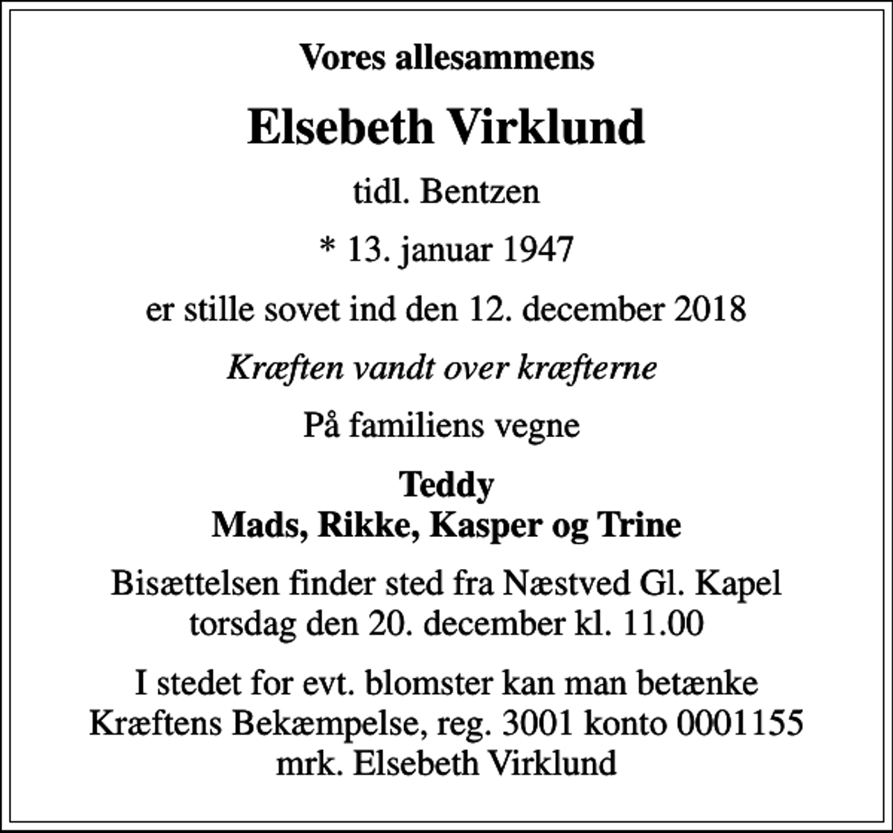 <p>Vores allesammens<br />Elsebeth Virklund<br />tidl. Bentzen<br />* 13. januar 1947<br />er stille sovet ind den 12. december 2018<br />Kræften vandt over kræfterne<br />På familiens vegne<br />Teddy Mads, Rikke, Kasper og Trine<br />Bisættelsen finder sted fra Næstved Gl. Kapel torsdag den 20. december kl. 11.00<br />I stedet for evt. blomster kan man betænke<br />Kræftens Bekæmpelse reg.3001konto0001155mrk. Elsebeth<br />Virklund</p>