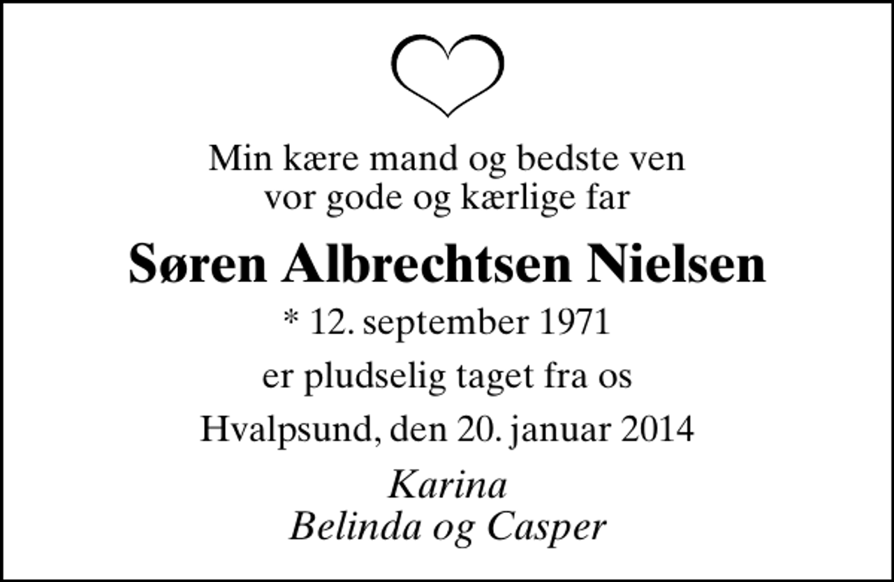 <p>Min kære mand og bedste ven vor gode og kærlige far<br />Søren Albrechtsen Nielsen<br />* 12. september 1971<br />er pludselig taget fra os<br />Hvalpsund, den 20. januar 2014<br />Karina Belinda og Casper</p>