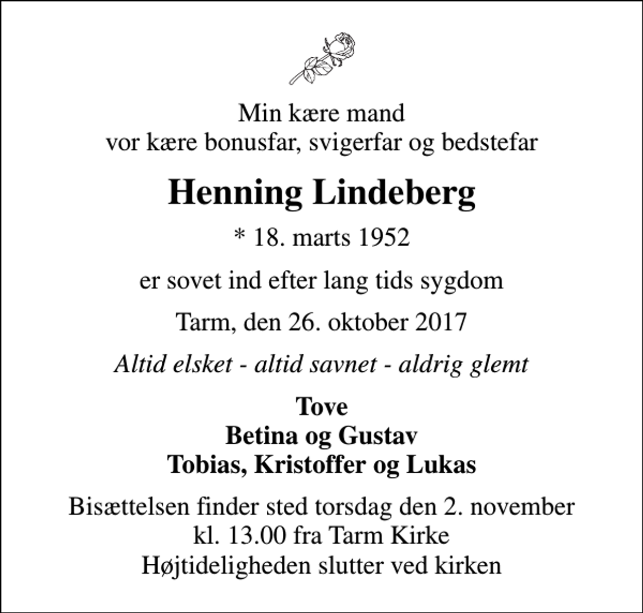 <p>Min kære mand vor kære bonusfar, svigerfar og bedstefar<br />Henning Lindeberg<br />* 18. marts 1952<br />er sovet ind efter lang tids sygdom<br />Tarm, den 26. oktober 2017<br />Altid elsket - altid savnet - aldrig glemt<br />Tove Betina og Gustav Tobias, Kristoffer og Lukas<br />Bisættelsen finder sted torsdag den 2. november kl. 13.00 fra Tarm Kirke Højtideligheden slutter ved kirken</p>