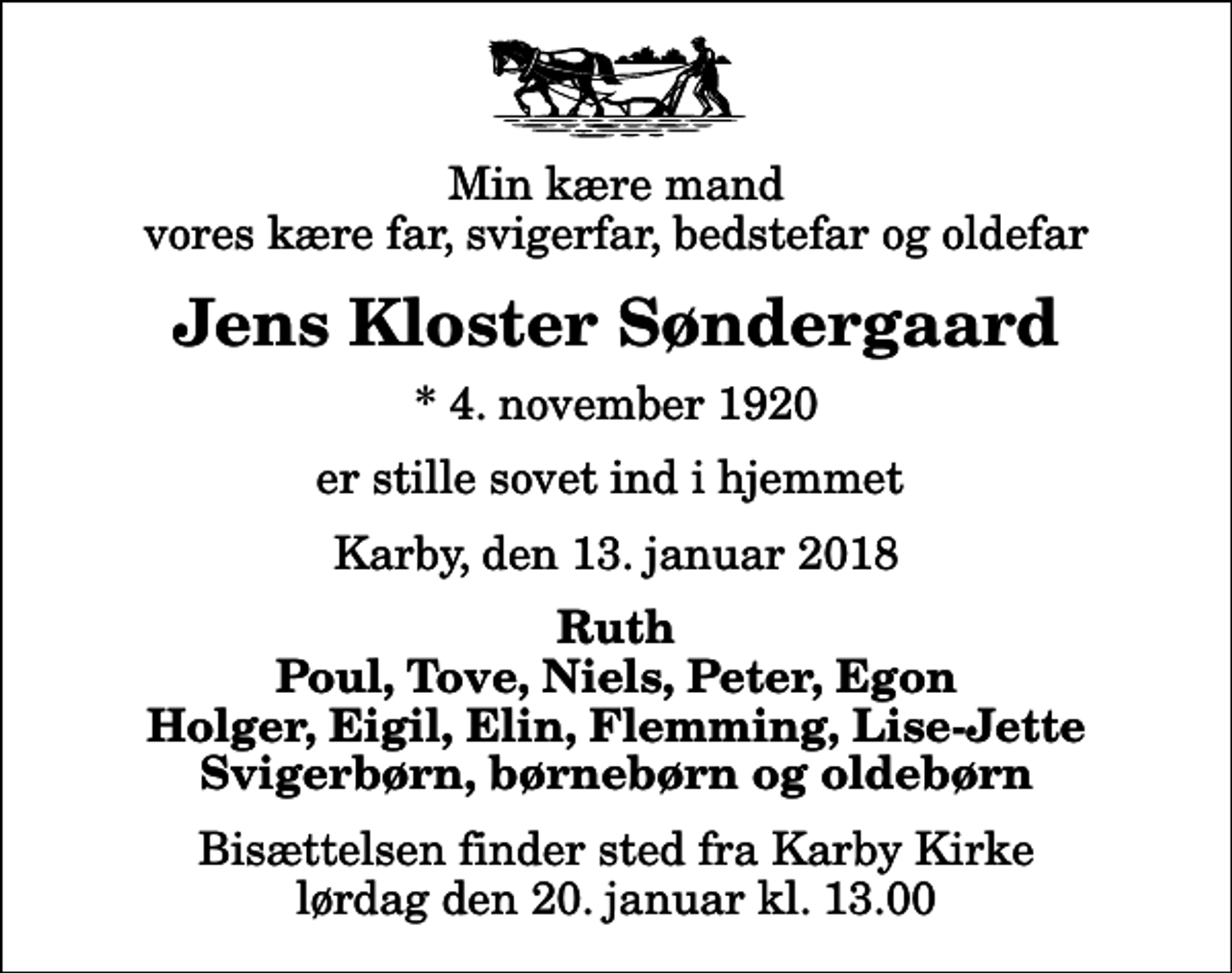 <p>Min kære mand vores kære far, svigerfar, bedstefar og oldefar<br />Jens Kloster Søndergaard<br />* 4. november 1920<br />er stille sovet ind i hjemmet<br />Karby, den 13. januar 2018<br />Ruth Poul, Tove, Niels, Peter, Egon Holger, Eigil, Elin, Flemming, Lise-Jette Svigerbørn, børnebørn og oldebørn<br />Bisættelsen finder sted fra Karby Kirke lørdag den 20. januar kl. 13.00</p>