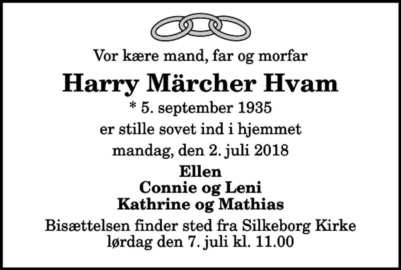 <p>Vor kære mand, far og morfar<br />Harry Märcher Hvam<br />* 5. september 1935<br />er stille sovet ind i hjemmet<br />mandag, den 2. juli 2018<br />Ellen Connie og Leni Kathrine og Mathias<br />Bisættelsen finder sted fra Silkeborg Kirke lørdag den 7. juli kl. 11.00</p>