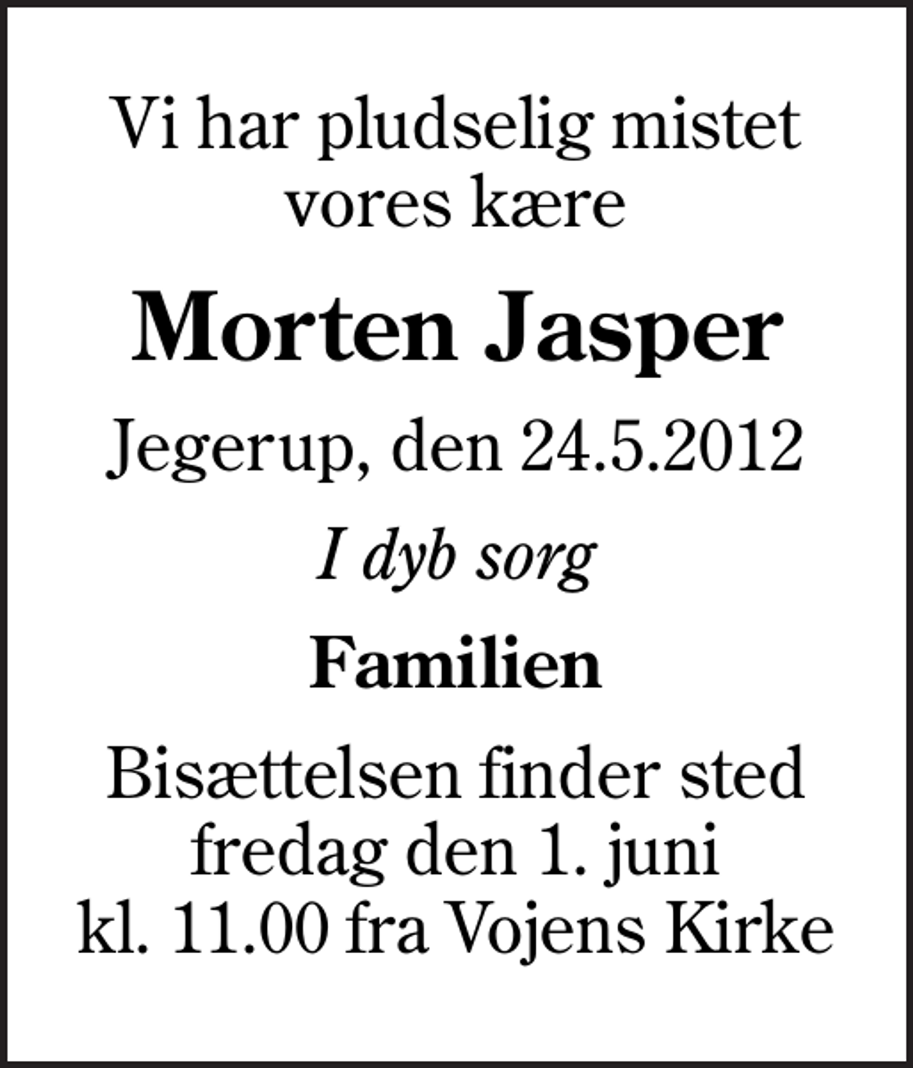<p>Vi har pludselig mistet vores kære<br />Morten Jasper<br />Jegerup, den 24.5.2012<br />I dyb sorg<br />Familien<br />Bisættelsen finder sted fredag den 1. juni kl. 11.00 fra Vojens Kirke</p>