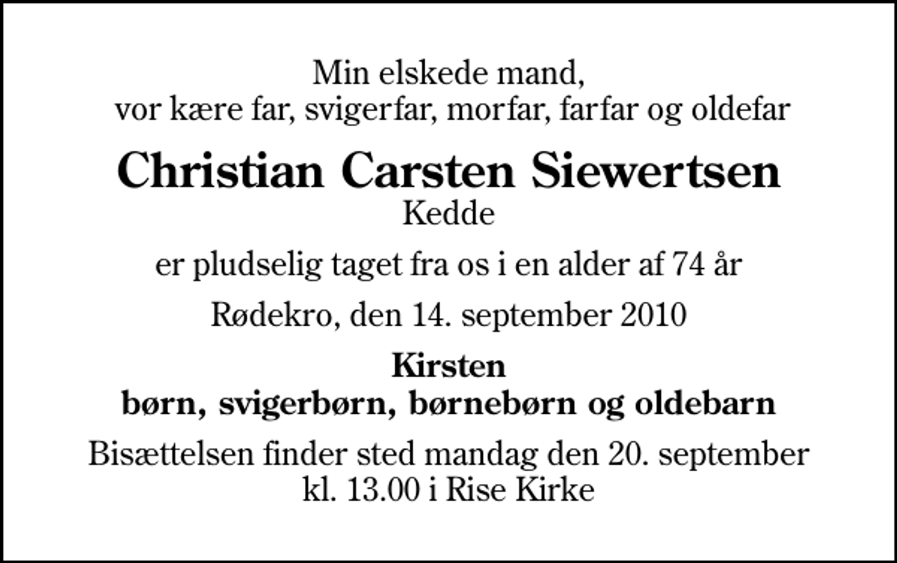 <p>Min elskede mand, vor kære far, svigerfar, morfar, farfar og oldefar<br />Christian Carsten Siewertsen<br />Kedde<br />er pludselig taget fra os i en alder af 74 år<br />Rødekro, den 14. september 2010<br />Kirsten børn, svigerbørn, børnebørn og oldebarn<br />Bisættelsen finder sted mandag den 20. september kl. 13.00 i Rise Kirke</p>
