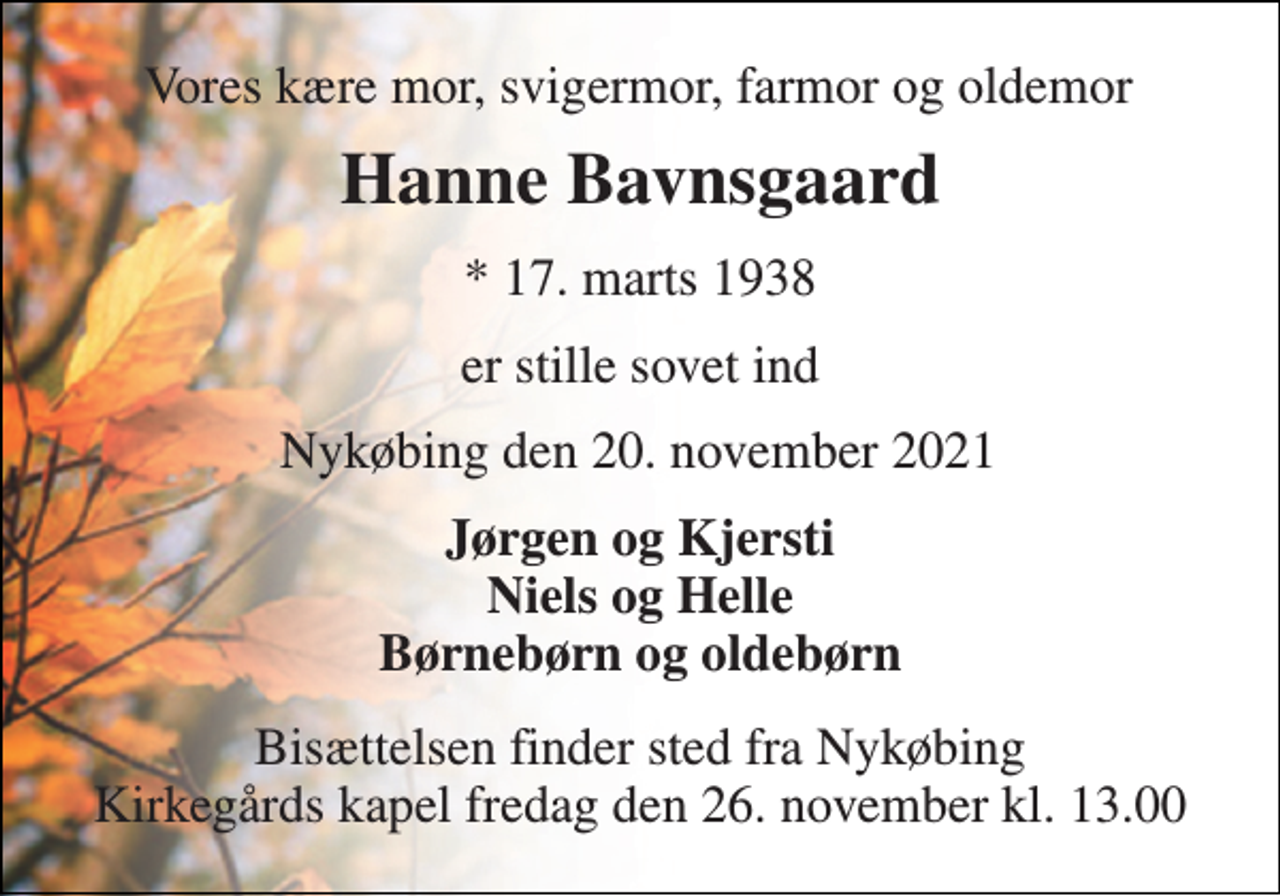 <p>Vores kære mor, svigermor, farmor og oldemor<br />Hanne Bavnsgaard​<br />*​ 17. marts 1938<br />er stille sovet ind<br />Nykøbing den 20. november 2021<br />Jørgen og Kjersti Niels og Helle Børnebørn og oldebørn<br />Bisættelsen​ finder sted fra Nykøbing Kirkegårds kapel fredag den 26. november​ kl. 13.00</p>
