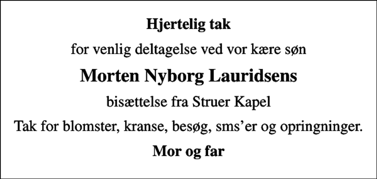 <p>Hjertelig tak<br />for venlig deltagelse ved vor kære søn<br />Morten Nyborg Lauridsens<br />bisættelse fra Struer Kapel<br />Tak for blomster, kranse, besøg, smser og opringninger.<br />Mor og far</p>