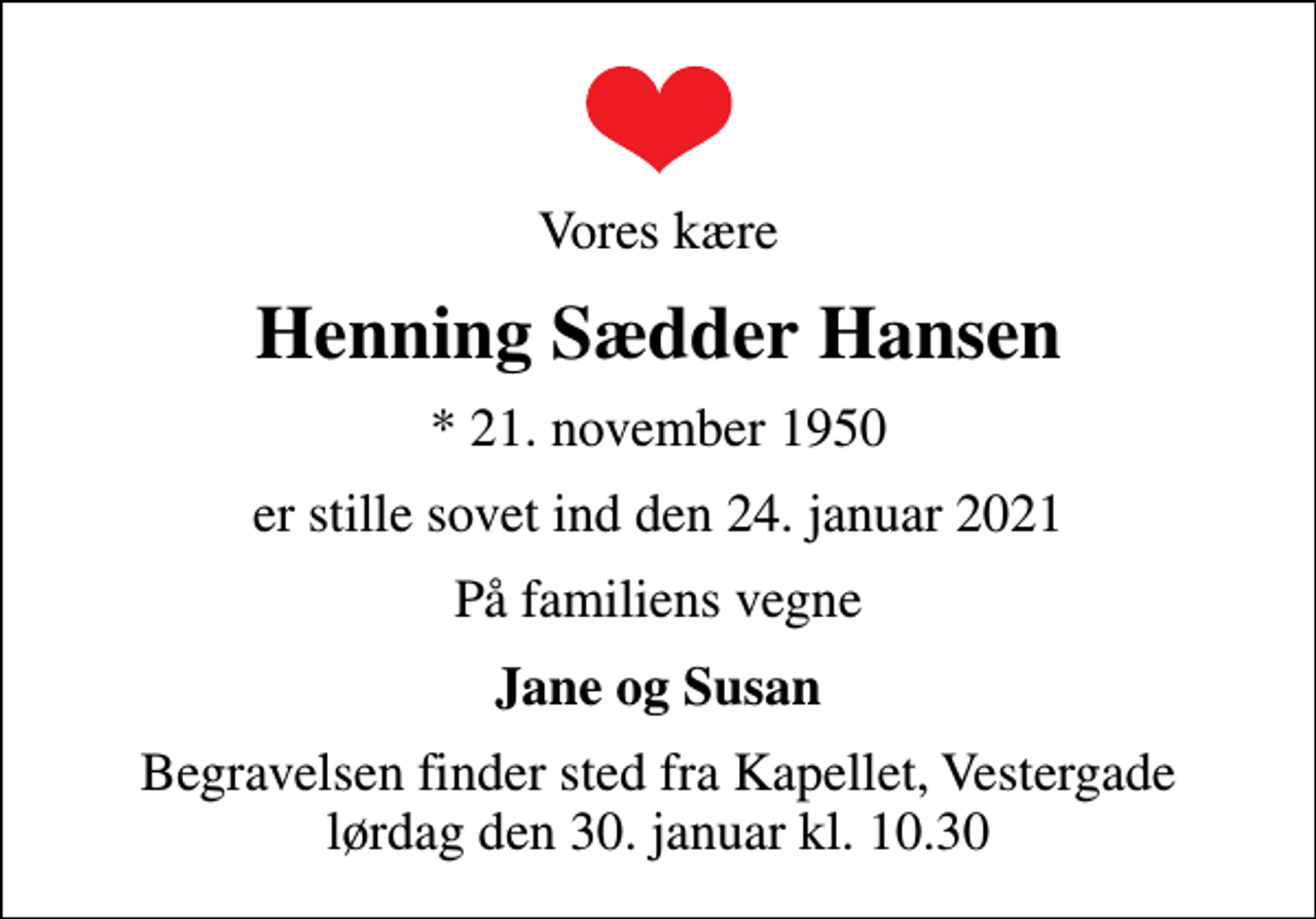 <p>Vores kære<br />Henning Sædder Hansen<br />* 21. november 1950<br />er stille sovet ind den 24. januar 2021<br />På familiens vegne<br />Jane og Susan<br />Begravelsen finder sted fra Kapellet, Vestergade lørdag den 30. januar kl. 10.30</p>