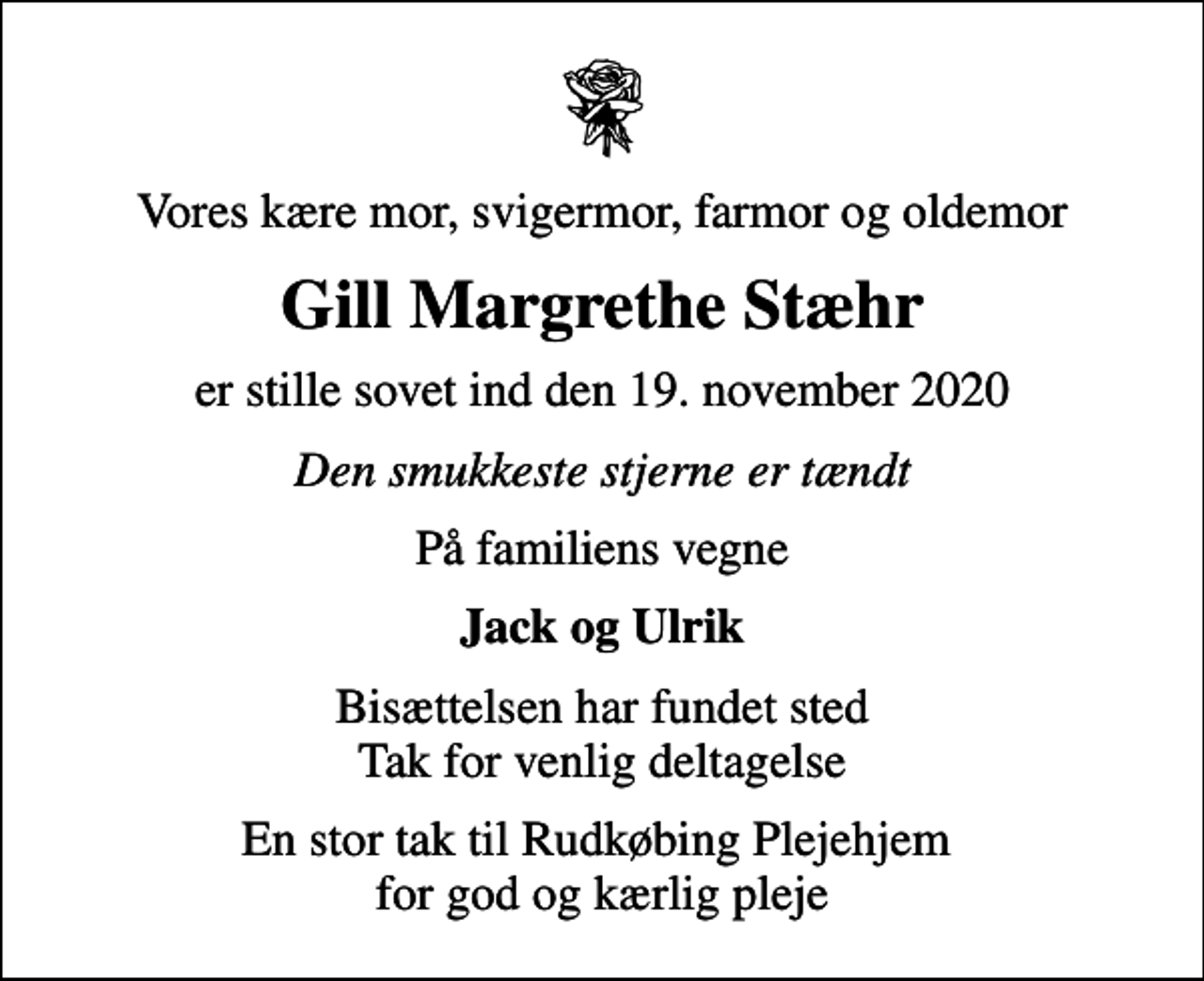 <p>Vores kære mor, svigermor, farmor og oldemor<br />Gill Margrethe Stæhr<br />er stille sovet ind den 19. november 2020<br />Den smukkeste stjerne er tændt<br />På familiens vegne<br />Jack og Ulrik<br />Bisættelsen har fundet sted Tak for venlig deltagelse<br />En stor tak til Rudkøbing Plejehjem for god og kærlig pleje</p>