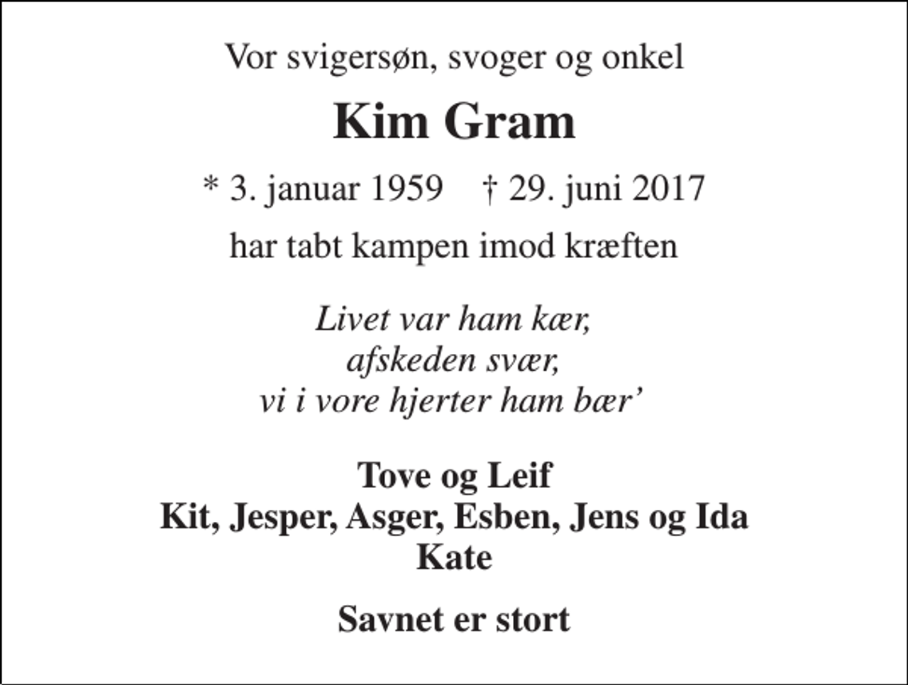 <p>Vor svigersøn, svoger og onkel<br />Kim Gram<br />* 3. januar 1957 † 29. juni 2017<br />har tabt kampen imod kræften<br />Livet var ham kær, afskeden svær, vi i vore hjerter ham bær’<br />Tove og Leif Kit, Jesper, Asger, Esben, Jens og Ida Kate<br />Savnet er stort</p>