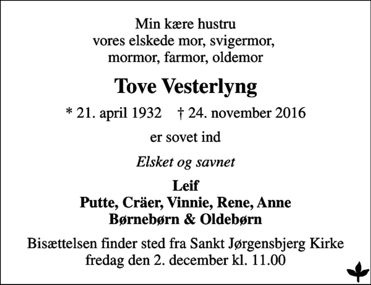 <p>Min kære hustru vores elskede mor, svigermor, mormor, farmor, oldemor<br />Tove Vesterlyng<br />* 21. april 1932 ✝ 24. november 2016<br />er sovet ind<br />Elsket og savnet<br />Leif Putte, Cräer, Vinnie, Rene, Anne Børnebørn &amp; Oldebørn<br />Bisættelsen finder sted fra Sankt Jørgensbjerg Kirke fredag den 2. december kl. 11.00</p>