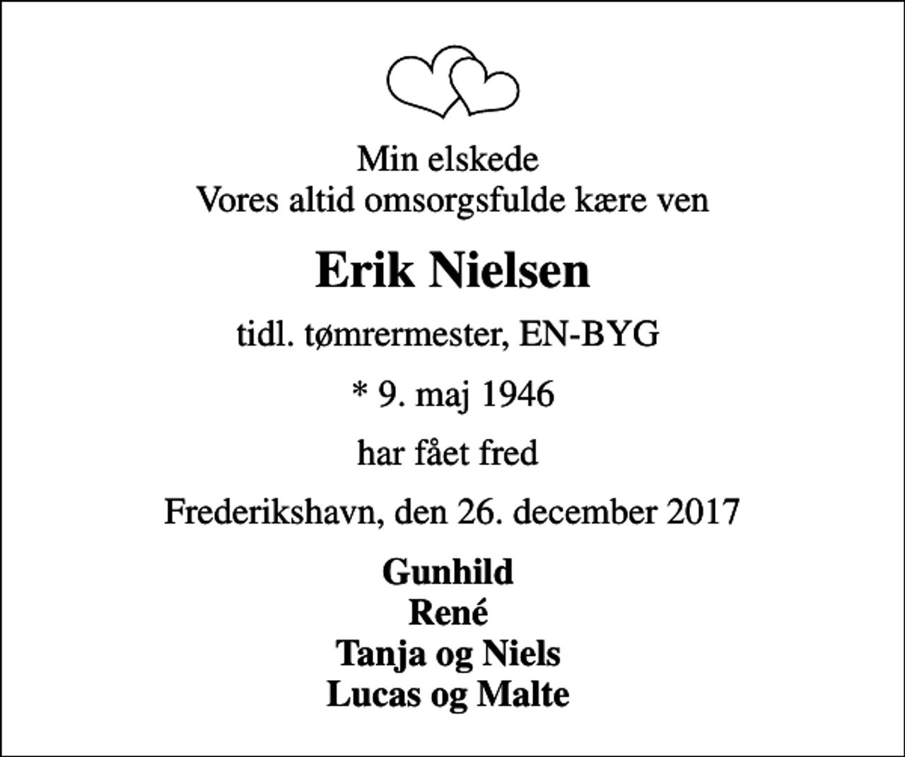 <p>Min elskede Vores altid omsorgsfulde kære ven<br />Erik Nielsen<br />tidl. tømrermester, EN-BYG<br />* 9. maj 1946<br />har fået fred<br />Frederikshavn, den 26. december 2017<br />Gunhild René Tanja og Niels Lucas og Malte</p>