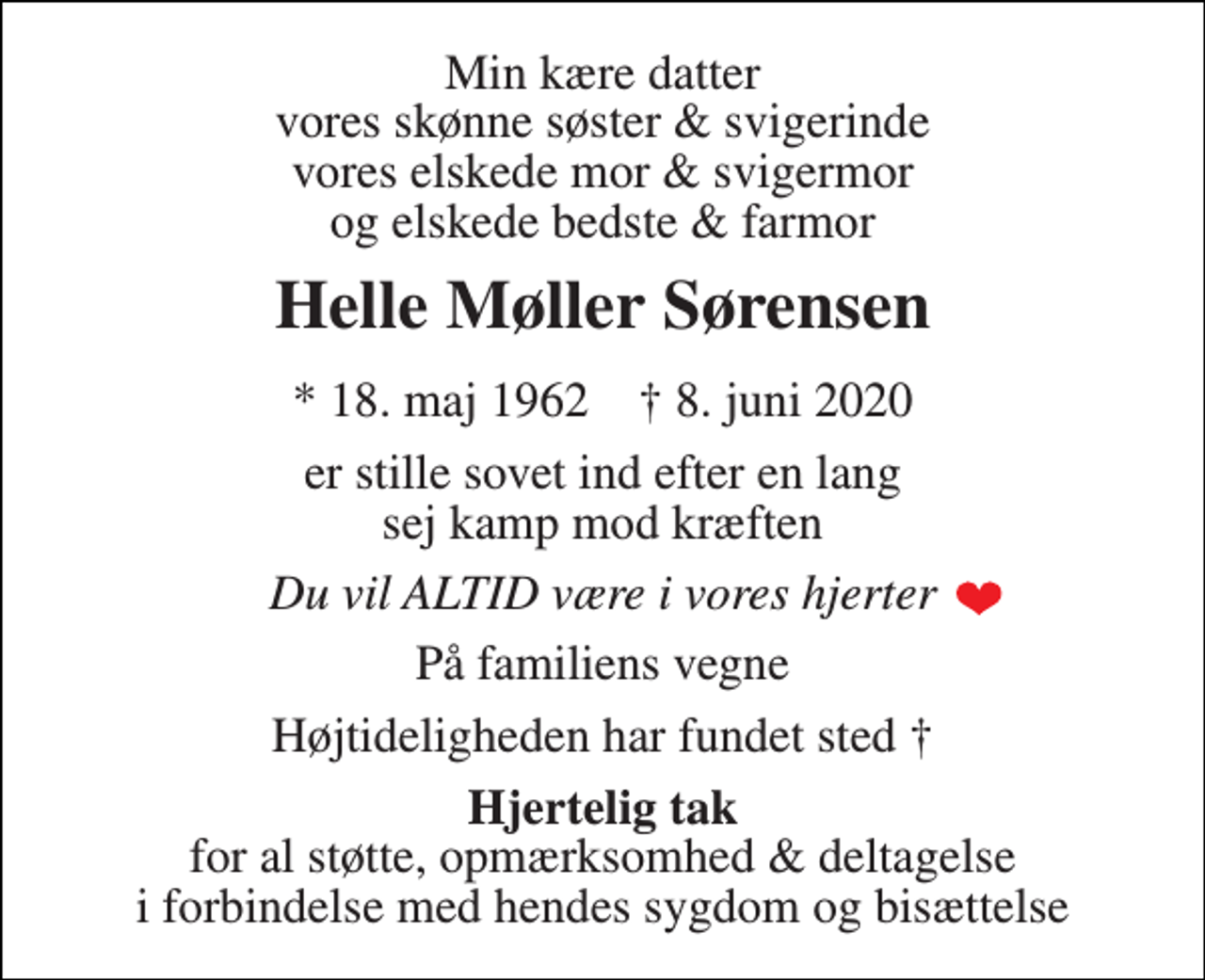 <p>Min kære datter vores skønne søster &amp; svigerinde vores elskede mor &amp; svigermor og elskede bedste &amp; farmor<br />Helle Møller Sørensen<br />*​ 18. maj 1962​ †​ 8. juni 2020<br />er stille sovet ind efter en lang sej kamp mod kræften<br />Du vil ALTID være i vores hjerter<br />På familiens vegne<br />Højtideligheden har fundet sted †<br />Hjertelig tak for al støtte, opmærksomhed &amp; deltagelse i forbindelse med hendes sygdom og bisættelse</p>