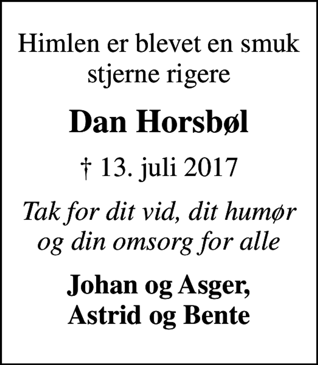 <p>Himlen er blevet en smuk stjerne rigere<br />Dan Horsbøl<br />✝ 13. juli 2017<br />Tak for dit vid, dit humør og din omsorg for alle<br />Johan og Asger, Astrid og Bente</p>