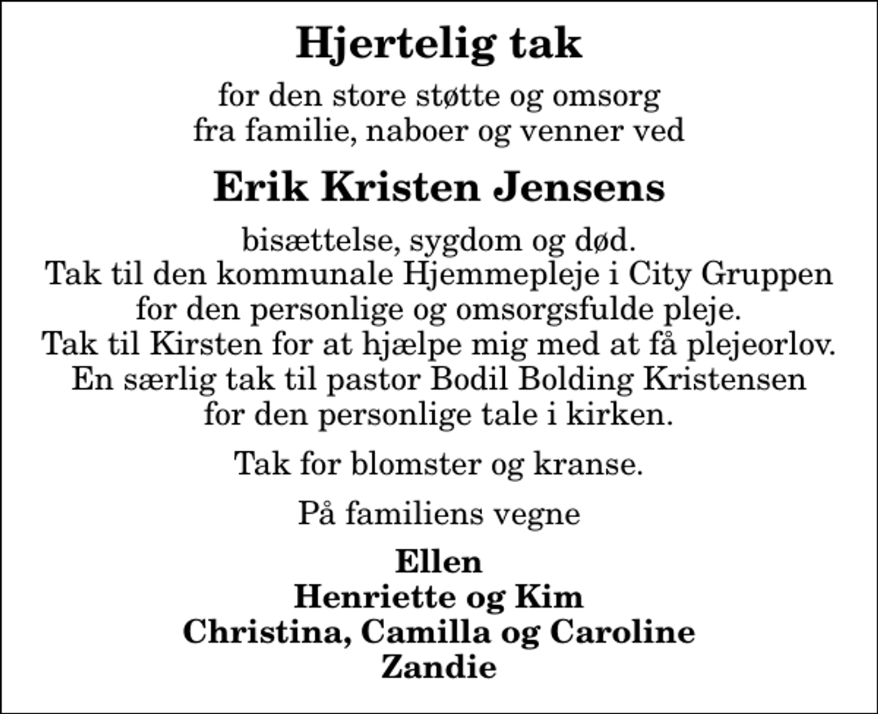 <p>Hjertelig tak<br />for den store støtte og omsorg fra familie, naboer og venner ved<br />Erik Kristen Jensens<br />bisættelse, sygdom og død. Tak til den kommunale Hjemmepleje i City Gruppen for den personlige og omsorgsfulde pleje. Tak til Kirsten for at hjælpe mig med at få plejeorlov. En særlig tak til pastor Bodil Bolding Kristensen for den personlige tale i kirken.<br />Tak for blomster og kranse.<br />På familiens vegne<br />Ellen Henriette og Kim Christina, Camilla og Caroline Zandie</p>