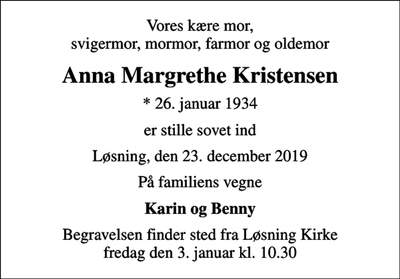 <p>Vores kære mor, svigermor, mormor, farmor og oldemor<br />Anna Margrethe Kristensen<br />* 26. januar 1934<br />er stille sovet ind<br />Løsning, den 23. december 2019<br />På familiens vegne<br />Karin og Benny<br />Begravelsen finder sted fra Løsning Kirke fredag den 3. januar kl. 10.30</p>