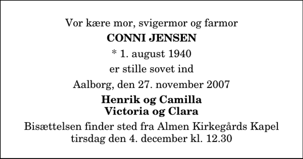 <p>Vor kære mor, svigermor og farmor<br />Conni Jensen<br />* 1. august 1940<br />er stille sovet ind<br />Aalborg, den 27. november 2007<br />Henrik og Camilla Victoria og Clara<br />Bisættelsen finder sted fra Almen Kirkegårdens Kapel tirsdag den 4. december kl. 12.30</p>