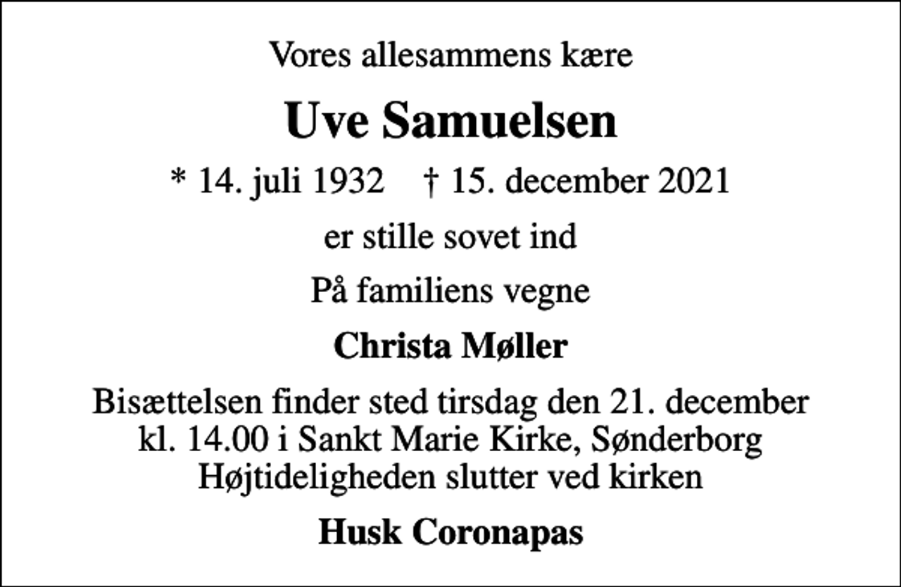 <p>Vores allesammens kære<br />Uve Samuelsen<br />* 14. juli 1932 ✝ 15. december 2021<br />er stille sovet ind<br />På familiens vegne<br />Christa Møller<br />Bisættelsen finder sted tirsdag den 21. december kl. 14.00 i Sankt Marie Kirke, Sønderborg Højtideligheden slutter ved kirken<br />Husk Coronapas</p>