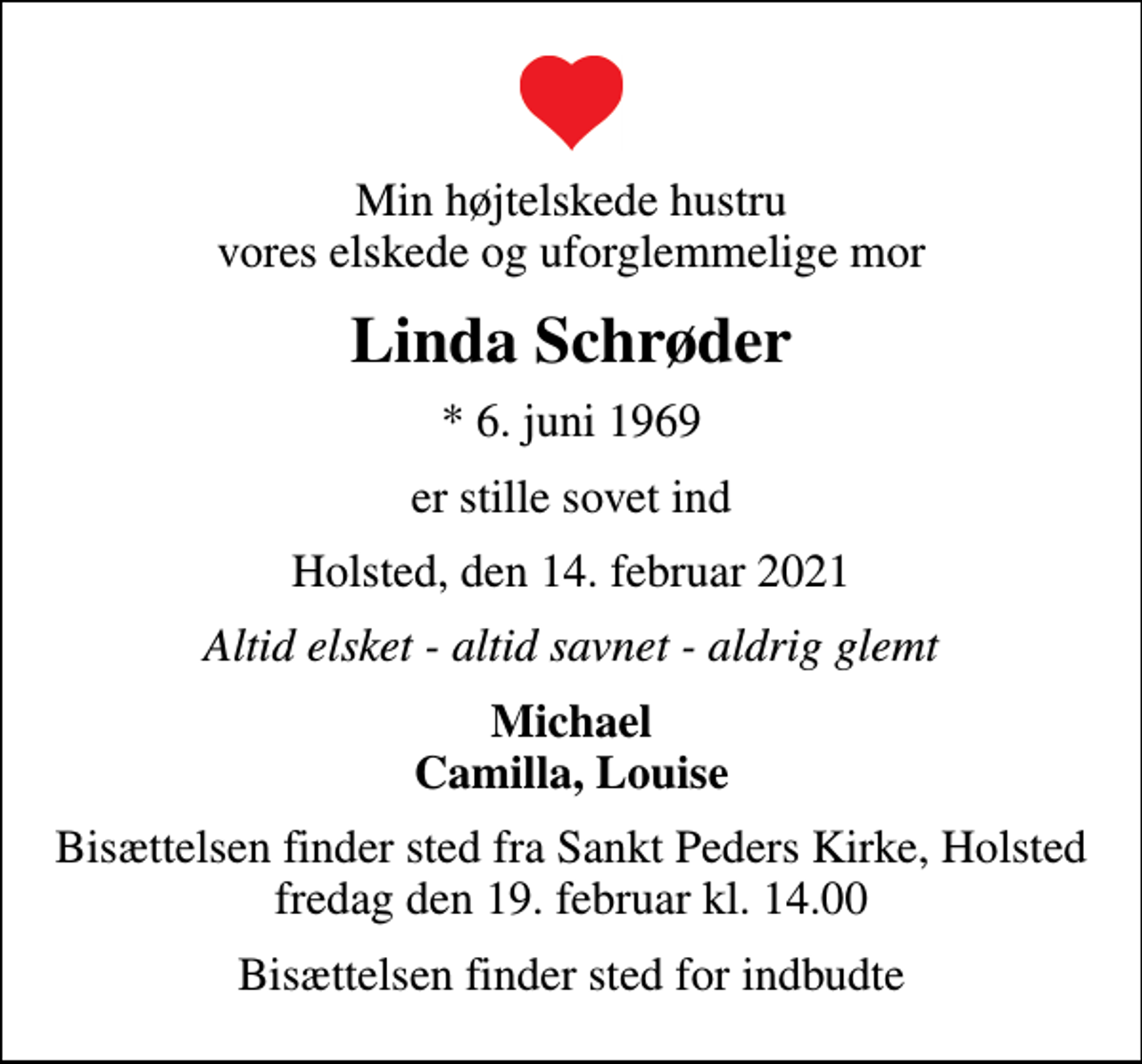<p>Min højtelskede hustru vores elskede og uforglemmelige mor<br />Linda Schrøder<br />* 6. juni 1969<br />er stille sovet ind<br />Holsted, den 14. februar 2021<br />Altid elsket - altid savnet - aldrig glemt<br />Michael Camilla, Louise<br />Bisættelsen finder sted fra Sankt Peders Kirke, Holsted fredag den 19. februar kl. 14.00<br />Bisættelsen finder sted for indbudte</p>