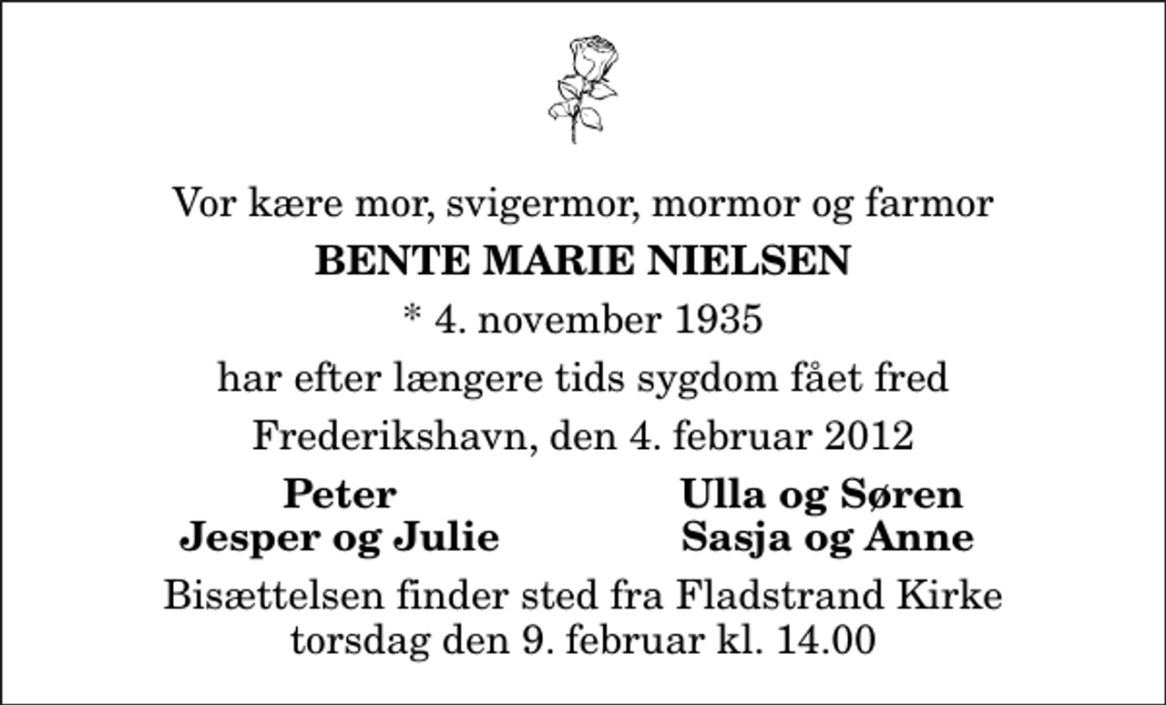 <p>Vor kære mor, svigermor, mormor og farmor<br />Bente Marie Nielsen<br />* 4. november 1935<br />har efter længere tids sygdom fået fred<br />Frederikshavn, den 4. februar 2012<br />Peter<br />Ulla og Søren<br />Jesper og Julie<br />Sasja og Anne<br />Bisættelsen finder sted fra Fladstrand Kirke torsdag den 9. februar kl. 14.00</p>