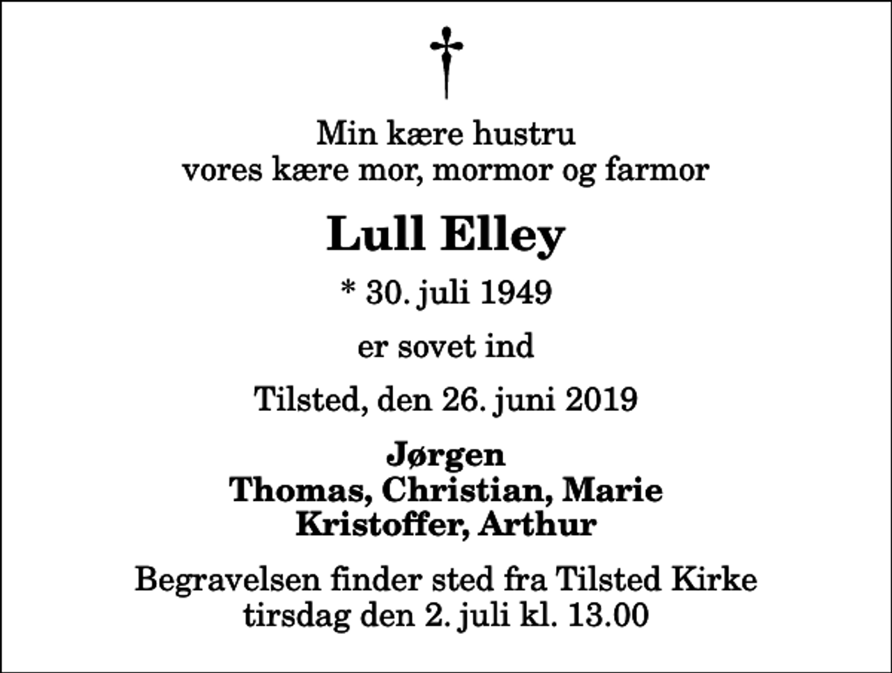 <p>Min kære hustru vores kære mor, mormor og farmor<br />Lull Elley<br />* 30. juli 1949<br />er sovet ind<br />Tilsted, den 26. juni 2019<br />Jørgen Thomas, Christian, Marie Kristoffer, Arthur<br />Begravelsen finder sted fra Tilsted Kirke tirsdag den 2. juli kl. 13.00</p>