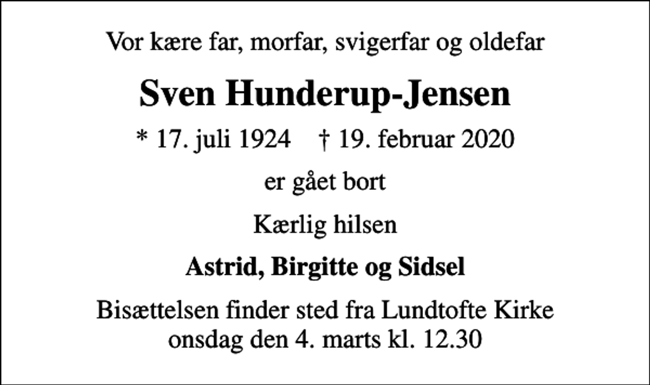 <p>Vor kære far, morfar, svigerfar og oldefar<br />Sven Hunderup-Jensen<br />* 17. juli 1924 ✝ 19. februar 2020<br />er gået bort<br />Kærlig hilsen<br />Astrid, Birgitte og Sidsel<br />Bisættelsen finder sted fra Lundtofte Kirke onsdag den 4. marts kl. 12.30</p>