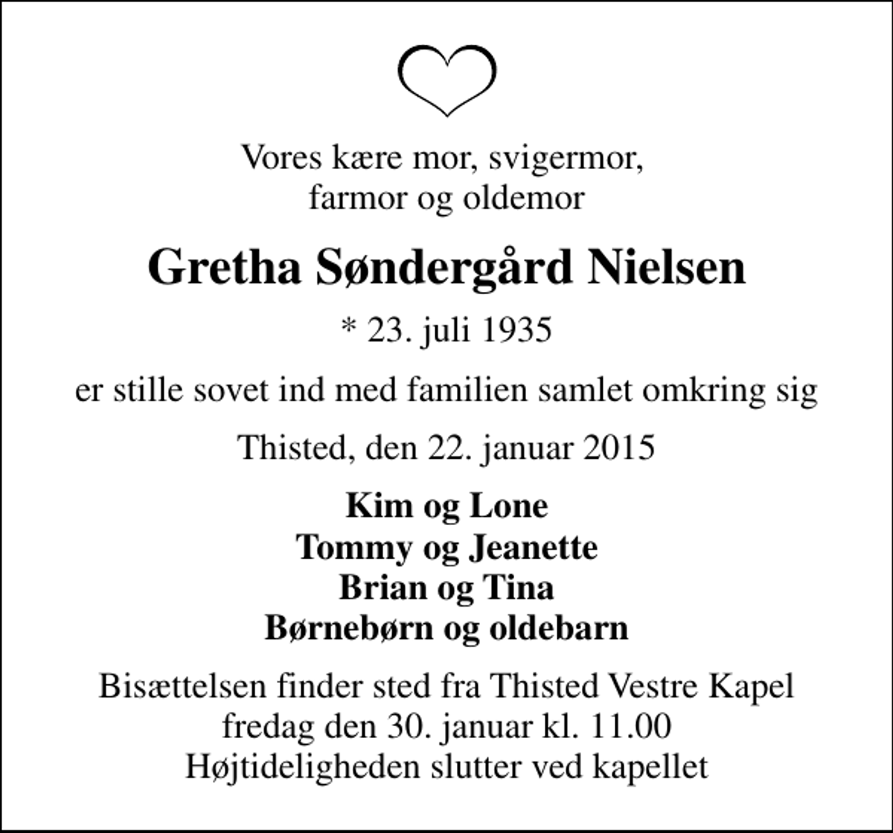 <p>Vores kære mor, svigermor, farmor og oldemor<br />Gretha Søndergård Nielsen<br />* 23. juli 1935<br />er stille sovet ind med familien samlet omkring sig<br />Thisted, den 22. januar 2015<br />Kim og Lone Tommy og Jeanette Brian og Tina Børnebørn og oldebarn<br />Bisættelsen finder sted fra Thisted Vestre Kapel fredag den 30. januar kl. 11.00 Højtideligheden slutter ved kapellet</p>