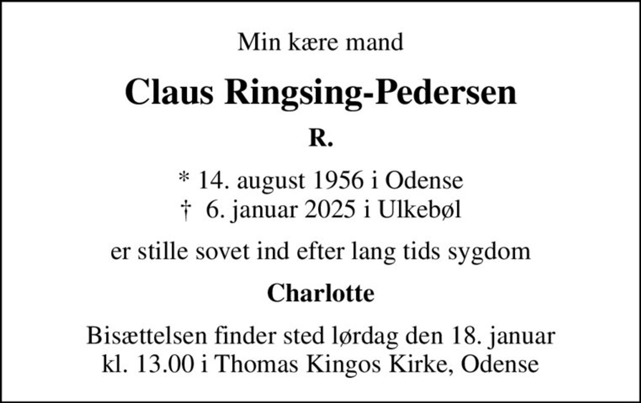 Min kære mand
Claus Ringsing-Pedersen
R.
* 14. august 1956 i Odense
						✝ 6. januar 2025 i Ulkebøl
er stille sovet ind efter lang tids sygdom
Charlotte
Bisættelsen finder sted lørdag den 18. januar kl. 13.00 i Thomas Kingos Kirke, Odense