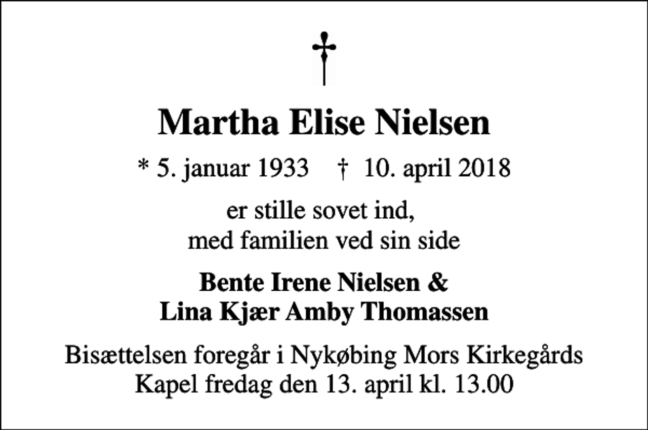 <p>Martha Elise Nielsen<br />* 5. januar 1933 ✝ 10. april 2018<br />er stille sovet ind, med familien ved sin side<br />Bente Irene Nielsen &amp; Lina Kjær Amby Thomassen<br />Bisættelsen foregår i Nykøbing Mors Kirkegårds Kapel fredag den 13. april kl. 13.00</p>