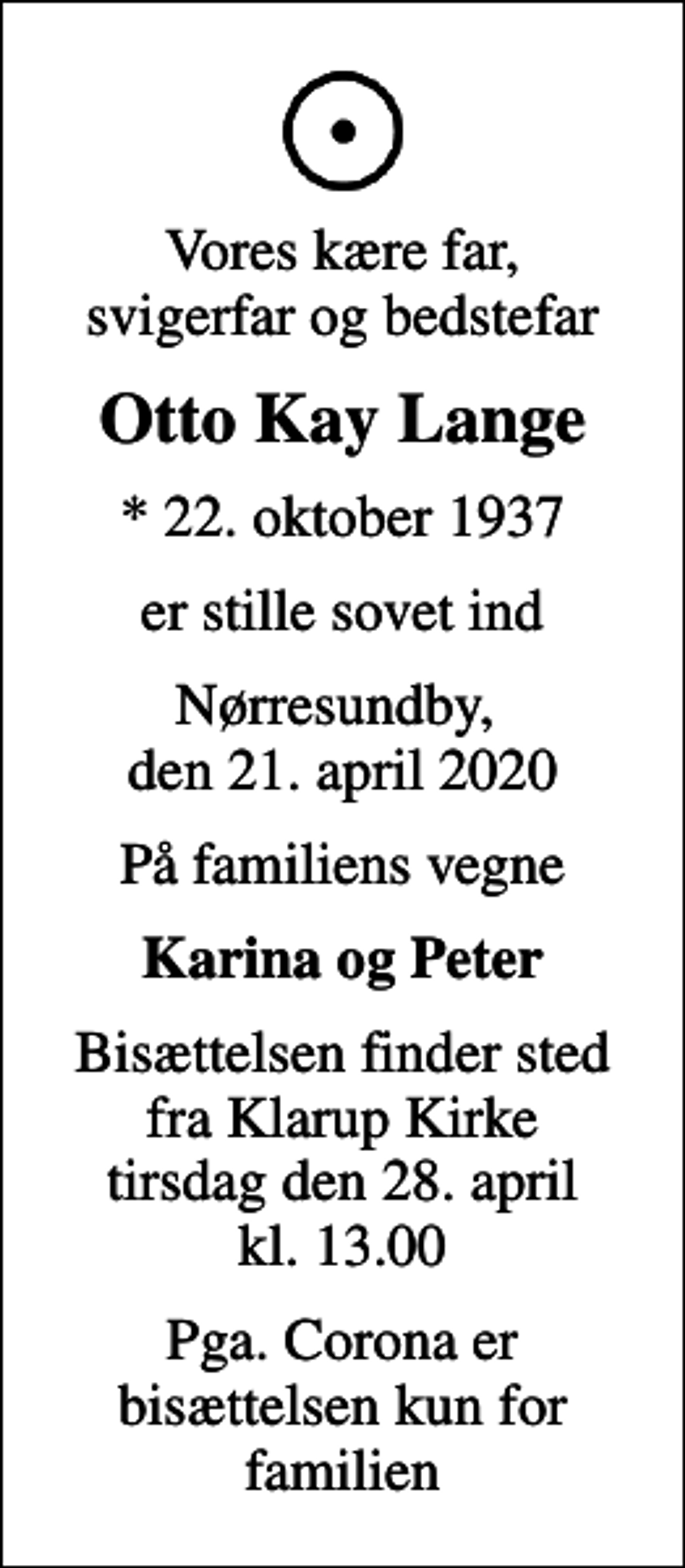 <p>Vores kære far, svigerfar og bedstefar<br />Otto Kay Lange<br />* 22. oktober 1937<br />er stille sovet ind<br />Nørresundby, den 21. april 2020<br />På familiens vegne<br />Karina og Peter<br />Bisættelsen finder sted fra Klarup Kirke tirsdag den 28. april kl. 13.00<br />Pga. Corona er bisættelsen kun for familien</p>