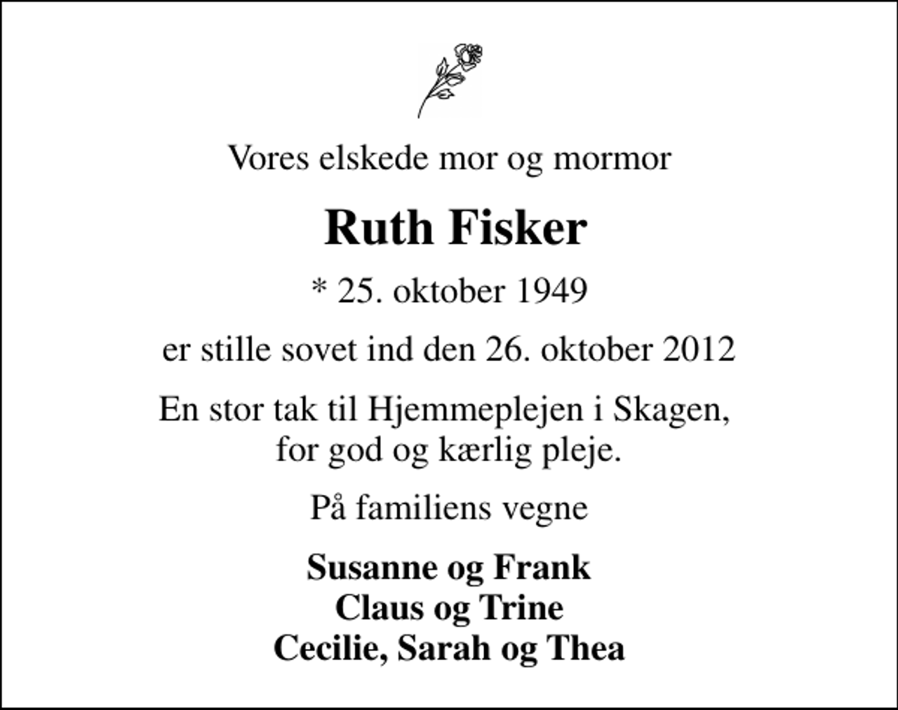 <p>Vores elskede mor og mormor<br />Ruth Fisker<br />* 25. oktober 1949<br />er stille sovet ind den 26. oktober 2012<br />En stor tak til Hjemmeplejen i Skagen, for god og kærlig pleje.<br />På familiens vegne<br />Susanne og Frank Claus og Trine Cecilie, Sarah og Thea</p>