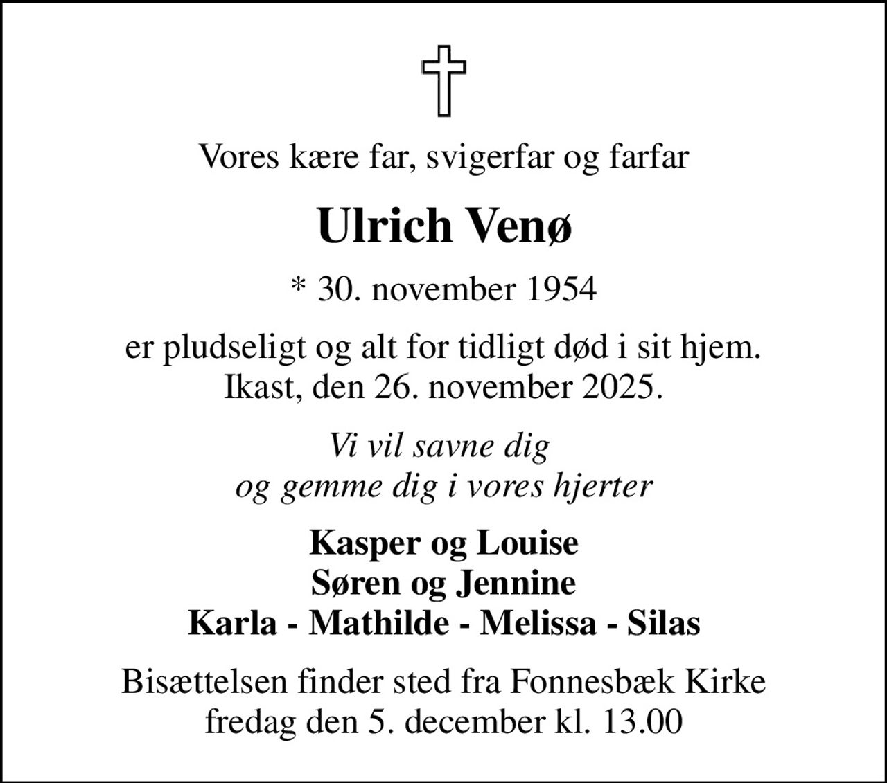 Vores kære far, svigerfar og farfar
Ulrich Venø
* 30. november 1954
er pludseligt og alt for tidligt død i sit hjem. Ikast, den 26. november 2025.
Vi vil savne dig  og gemme dig i vores hjerter
Kasper og Louise Søren og Jennine Karla - Mathilde - Melissa - Silas
Bisættelsen finder sted fra Fonnesbæk Kirke  fredag den 5. december kl. 13.00