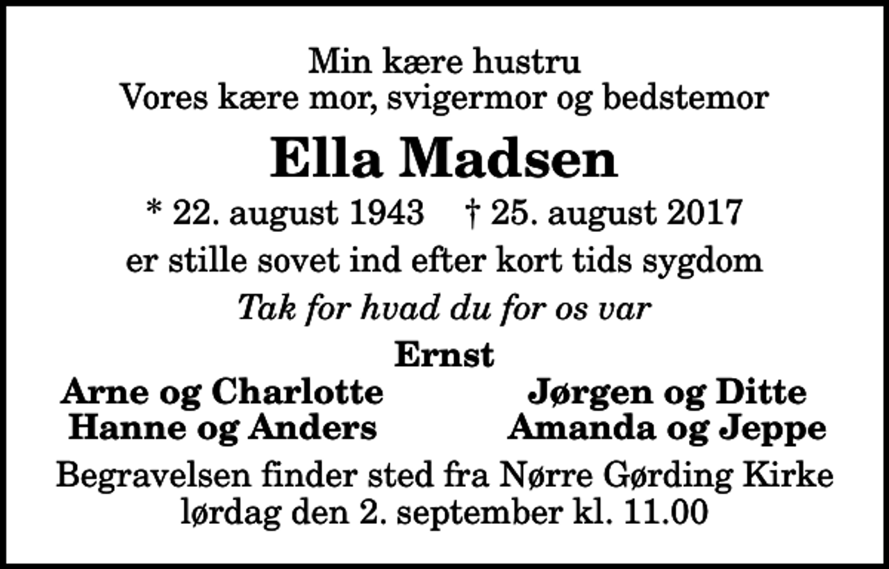 <p>Min kære hustru Vores kære mor, svigermor og bedstemor<br />Ella Madsen<br />* 22. august 1943 ✝ 25. august 2017<br />er stille sovet ind efter kort tids sygdom<br />Tak for hvad du for os var<br />Ernst<br />Arne og Charlotte<br />Jørgen og Ditte<br />Hanne og Anders<br />Amanda og Jeppe<br />Begravelsen finder sted fra Nørre Gørding Kirke lørdag den 2. september kl. 11.00</p>