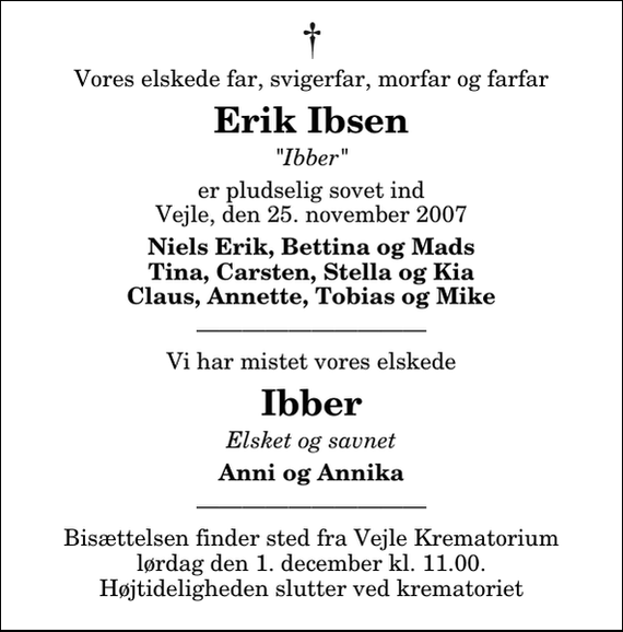 <p>Vores elskede far, svigerfar, morfar og farfar<br />Erik Ibsen<br />&quot;Ibber&quot;<br />er pludselig sovet ind Vejle, den 25. november 2007<br />Niels Erik, Bettina og Mads Tina, Carsten, Stella og Kia Claus, Annette, Tobias og Mike<br />Vi har mistet vores elskede<br />Ibber<br />Elsket og savnet<br />Anni og Annika</p><p>Bisættelsen finder sted fra Vejle Krematorium lørdag den 1. december kl. 11.00. Højtideligheden slutter ved krematoriet</p>