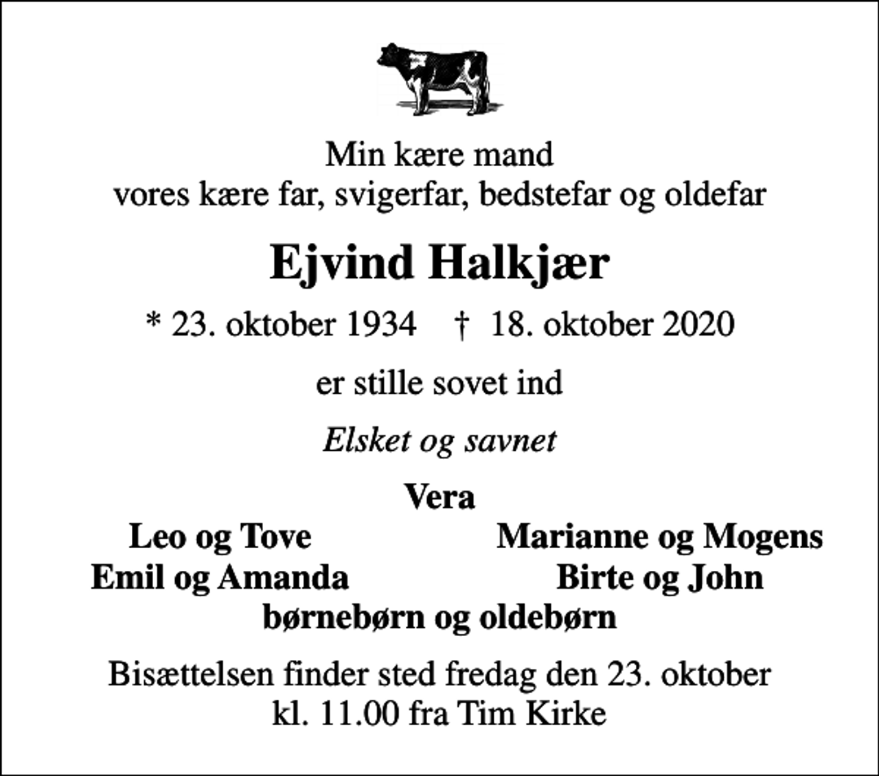 <p>Min kære mand vores kære far, svigerfar, bedstefar og oldefar<br />Ejvind Halkjær<br />* 23. oktober 1934 ✝ 18. oktober 2020<br />er stille sovet ind<br />Elsket og savnet<br />Vera<br />Leo og Tove<br />Marianne og Mogens<br />Emil og Amanda<br />Birte og John<br />Bisættelsen finder sted fredag den 23. oktober kl. 11.00 fra Tim Kirke</p>