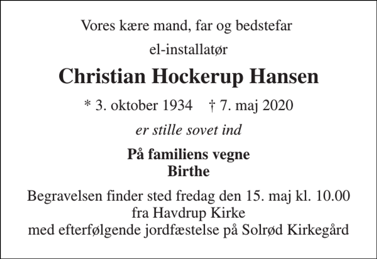 <p>Vores kære mand, far og bedstefar<br />el-installatør<br />Christian Hockerup Hansen<br />*​ 3. oktober 1934​ ✝​ 7. maj 2020<br />er stille sovet ind<br />På familiens vegne Birthe<br />Begravelsen​ finder sted fredag den 15. maj kl. 10.00 fra Havdrup Kirke med efterfølgende jordfæstelse på Solrød Kirkegård</p>