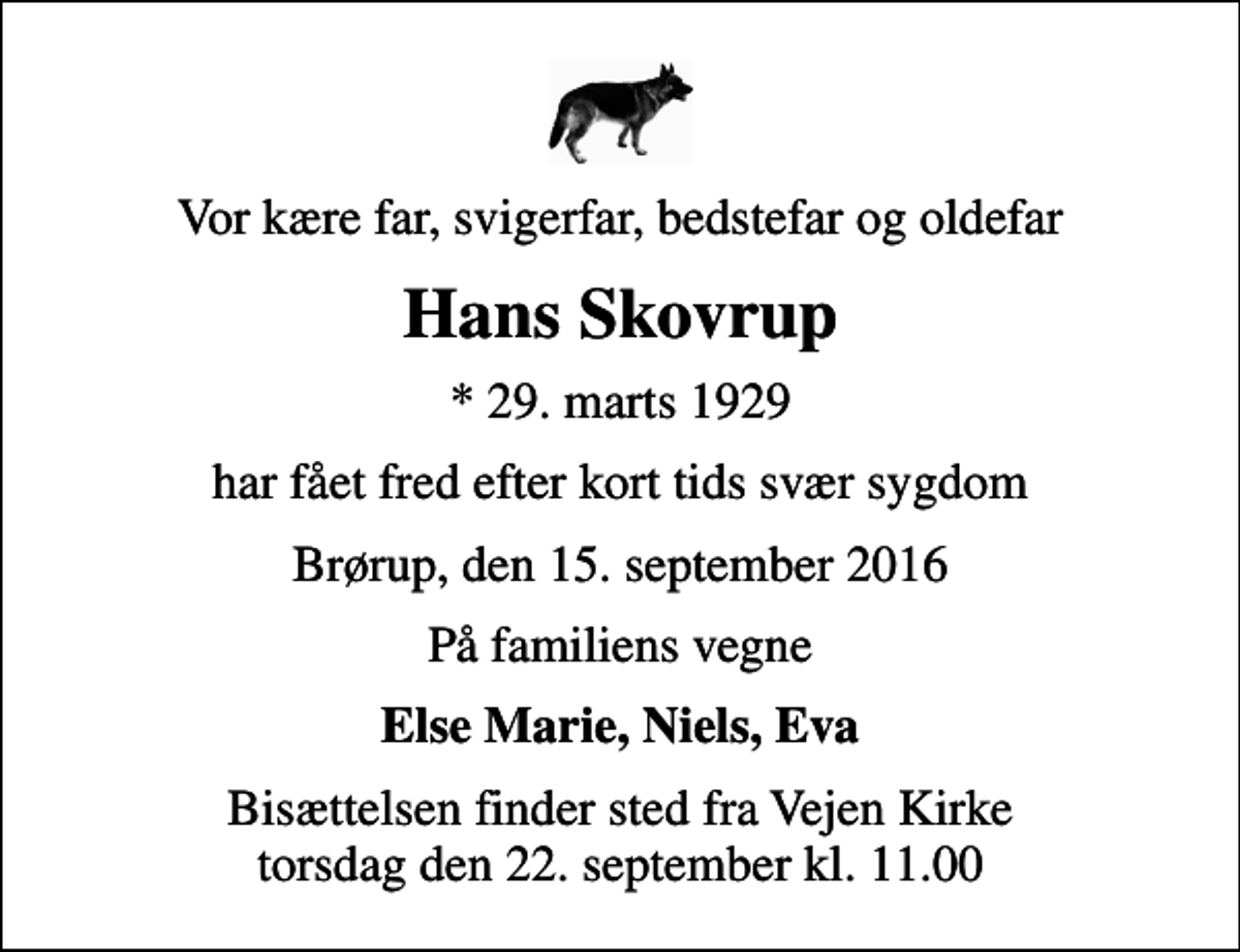 <p>Vor kære far, svigerfar, bedstefar og oldefar<br />Hans Skovrup<br />* 29. marts 1929<br />har fået fred efter kort tids svær sygdom<br />Brørup, den 15. september 2016<br />På familiens vegne<br />Else Marie, Niels, Eva<br />Bisættelsen finder sted fra Vejen Kirke torsdag den 22. september kl. 11.00</p>