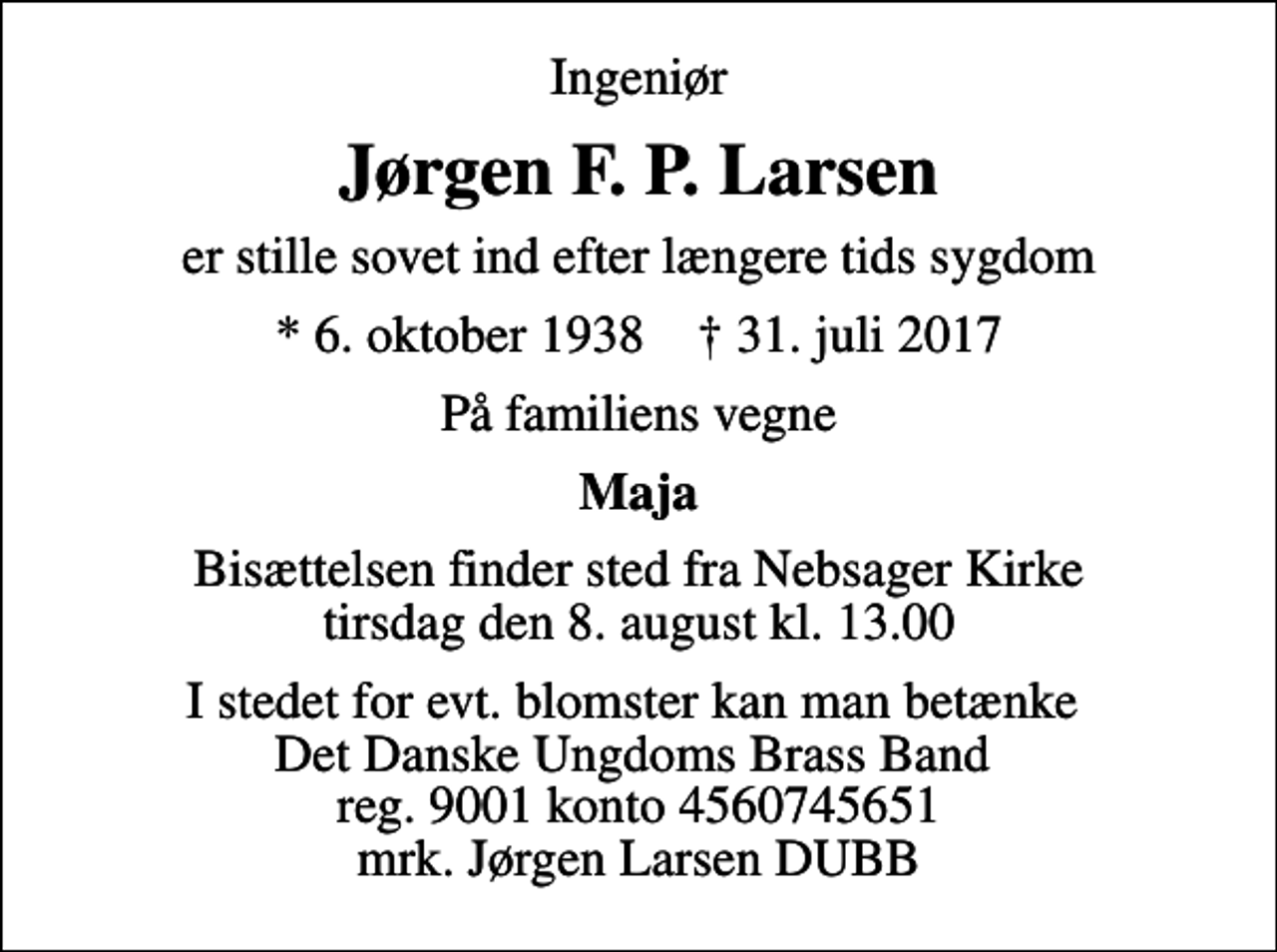 <p>Ingeniør<br />Jørgen F. P. Larsen<br />er stille sovet ind efter længere tids sygdom<br />* 6. oktober 1938 ✝ 31. juli 2017<br />På familiens vegne<br />Maja<br />Bisættelsen finder sted fra Nebsager Kirke tirsdag den 8. august kl. 13.00<br />I stedet for evt. blomster kan man betænke Det Danske Ungdoms Brass Band reg. 9001 konto 4560745651 mrk. Jørgen Larsen DUBB</p>