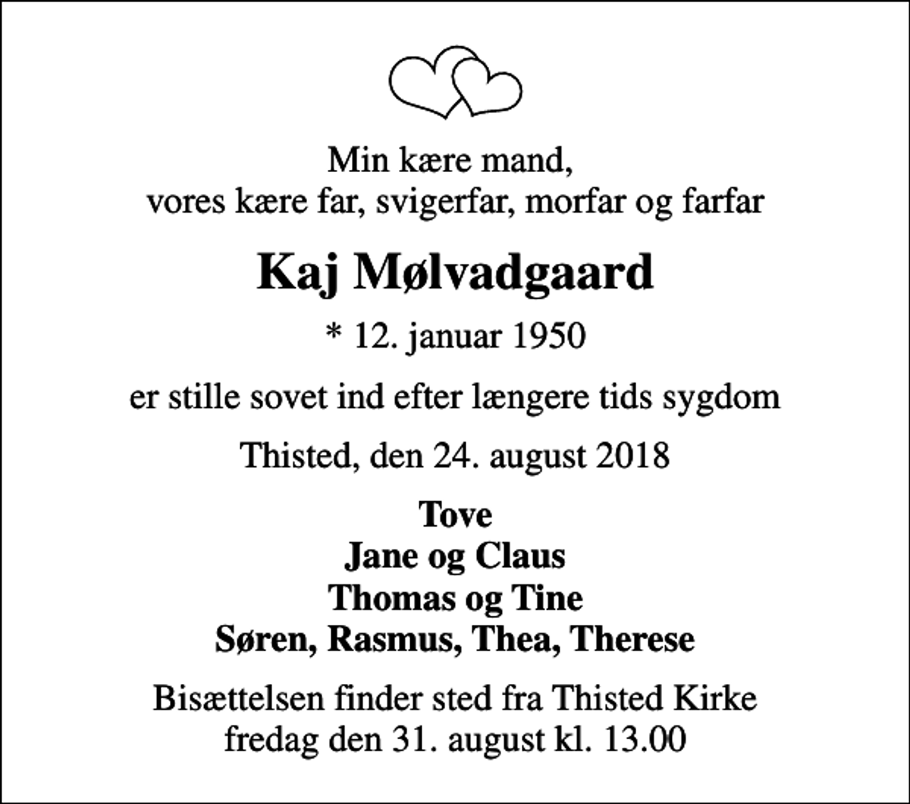 <p>Min kære mand, vores kære far, svigerfar, morfar og farfar<br />Kaj Mølvadgaard<br />* 12. januar 1950<br />er stille sovet ind efter længere tids sygdom<br />Thisted, den 24. august 2018<br />Tove Jane og Claus Thomas og Tine Søren, Rasmus, Thea, Therese<br />Bisættelsen finder sted fra Thisted Kirke fredag den 31. august kl. 13.00</p>