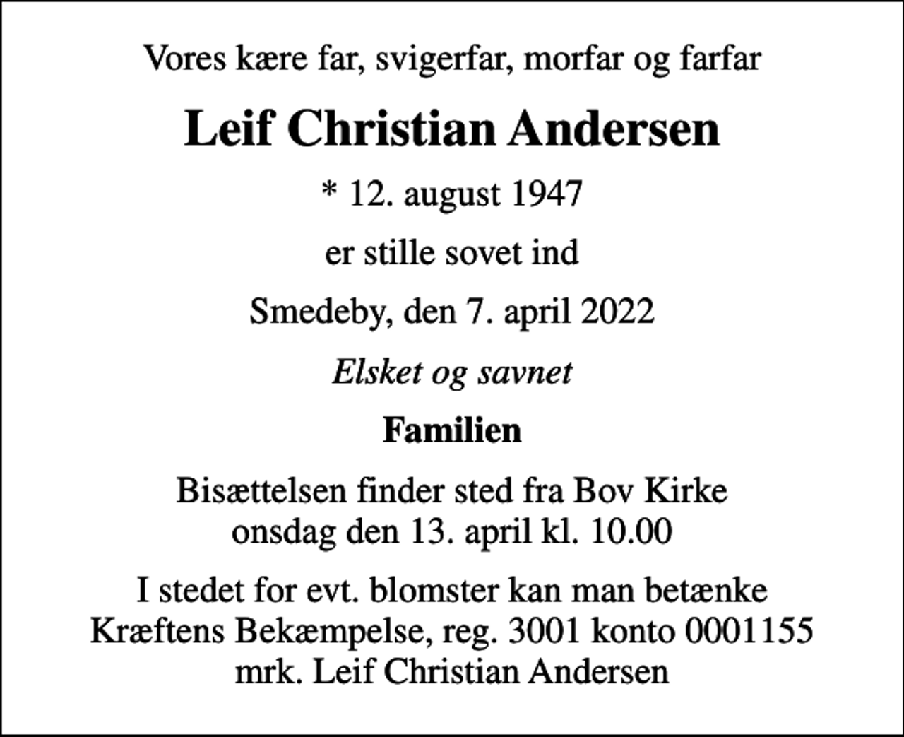 <p>Vores kære far, svigerfar, morfar og farfar<br />Leif Christian Andersen<br />* 12. august 1947<br />er stille sovet ind<br />Smedeby, den 7. april 2022<br />Elsket og savnet<br />Familien<br />Bisættelsen finder sted fra Bov Kirke onsdag den 13. april kl. 10.00<br />I stedet for evt. blomster kan man betænke<br />Kræftens Bekæmpelse reg.3001konto0001155mrk. Leif Christian<br />Andersen</p>