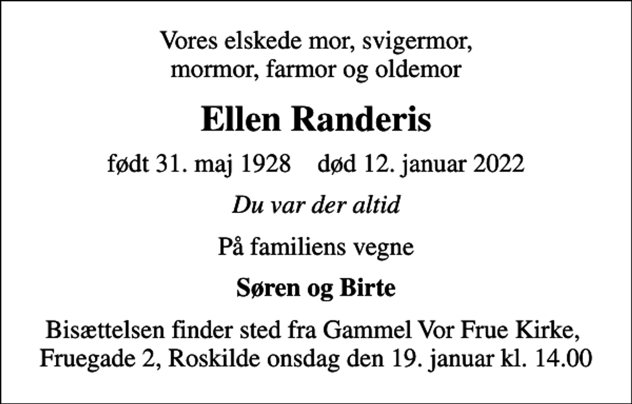 <p>Vores elskede mor, svigermor, mormor, farmor og oldemor<br />Ellen Randeris<br />født 31. maj 1928 død 12. januar 2022<br />Du var der altid<br />På familiens vegne<br />Søren og Birte<br />Bisættelsen finder sted fra Vor Frue Kirke onsdag den 19. januar kl. 14.00<br />Bisættelsen finder sted fra Gammel Vor Frue Kirke, Fruegade 2, Roskilde onsdag den 19. januar kl. 14.00</p>