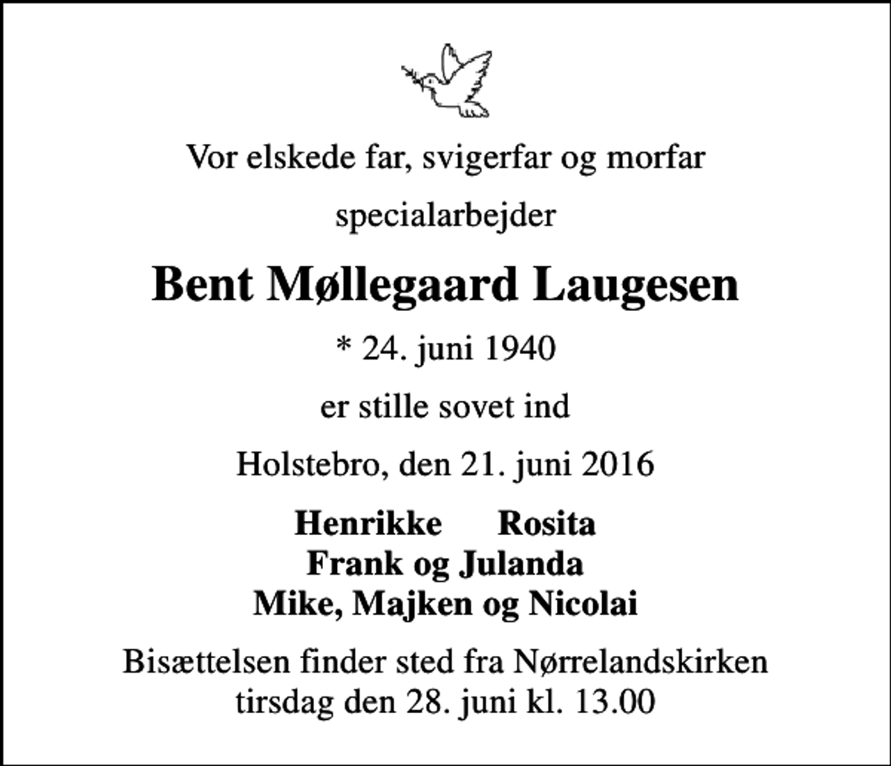 <p>Vor elskede far, svigerfar og morfar<br />specialarbejder<br />Bent Møllegaard Laugesen<br />* 24. juni 1940<br />er stille sovet ind<br />Holstebro, den 21. juni 2016<br />Henrikke Rosita Frank og Julanda Mike, Majken og Nicolai<br />Bisættelsen finder sted fra Nørrelandskirken tirsdag den 28. juni kl. 13.00</p>