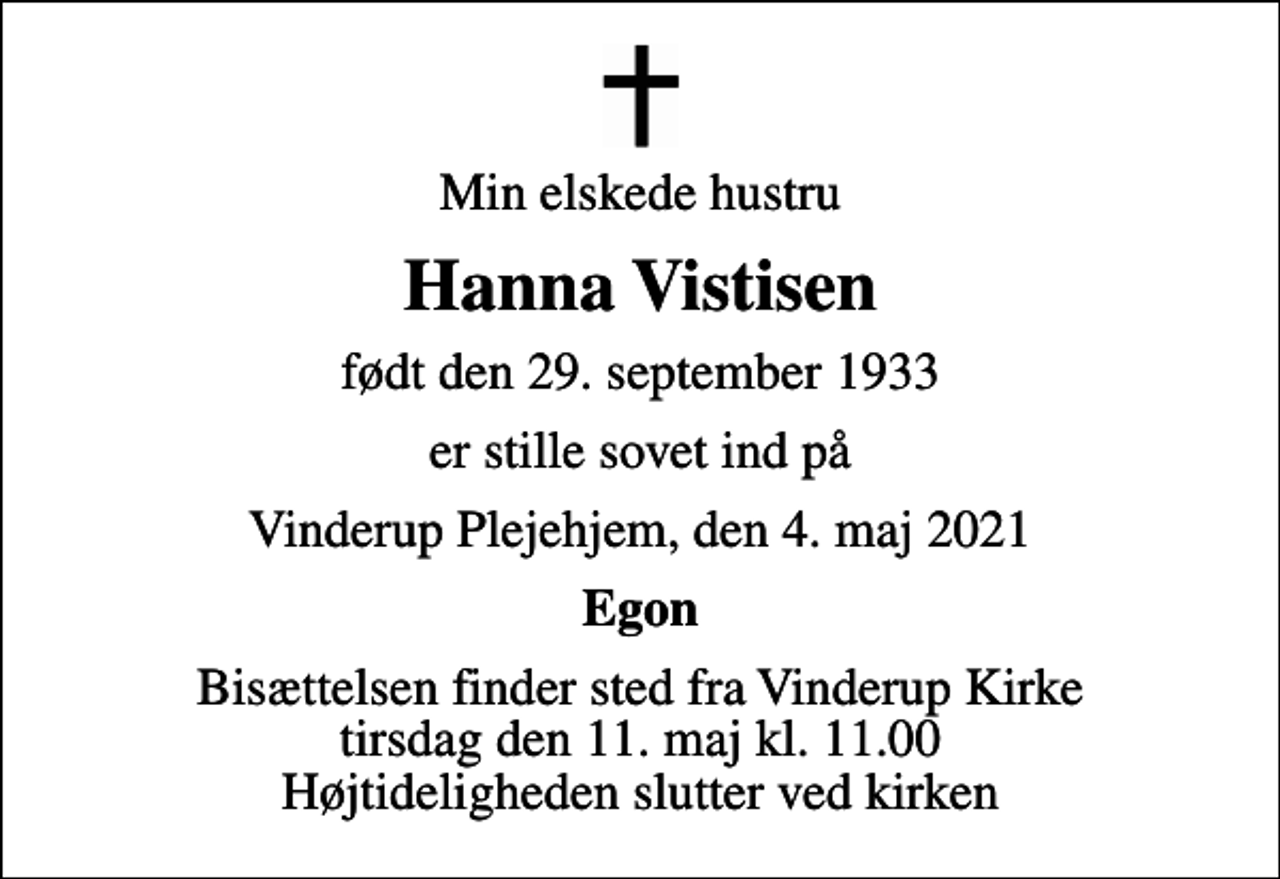<p>Min elskede hustru<br />Hanna Vistisen<br />født den 29. september 1933<br />er stille sovet ind på<br />Vinderup Plejehjem, den 4. maj 2021<br />Egon<br />Bisættelsen finder sted fra Vinderup Kirke tirsdag den 11. maj kl. 11.00 Højtideligheden slutter ved kirken</p>