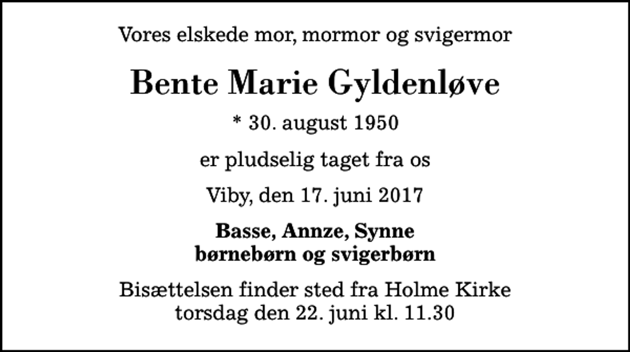 <p>Vores elskede mor, mormor og svigermor<br />Bente Marie Gyldenløve<br />* 30. august 1950<br />er pludselig taget fra os<br />Viby, den 17. juni 2017<br />Basse, Annze, Synne børnebørn og svigerbørn<br />Bisættelsen finder sted fra Holme Kirke torsdag den 22. juni kl. 11.30</p>