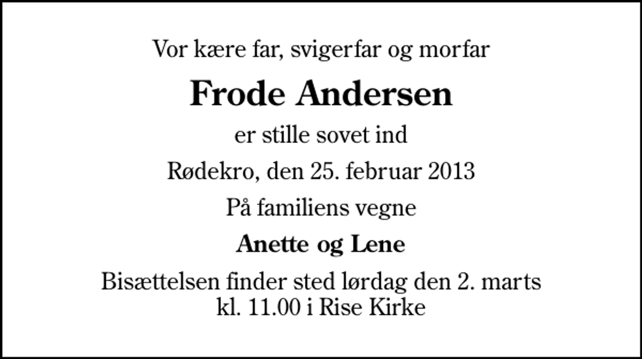 <p>Vor kære far, svigerfar og morfar<br />Frode Andersen<br />er stille sovet ind<br />Rødekro, den 25. februar 2013<br />På familiens vegne<br />Anette og Lene<br />Bisættelsen finder sted lørdag den 2. marts kl. 11.00 i Rise Kirke</p>