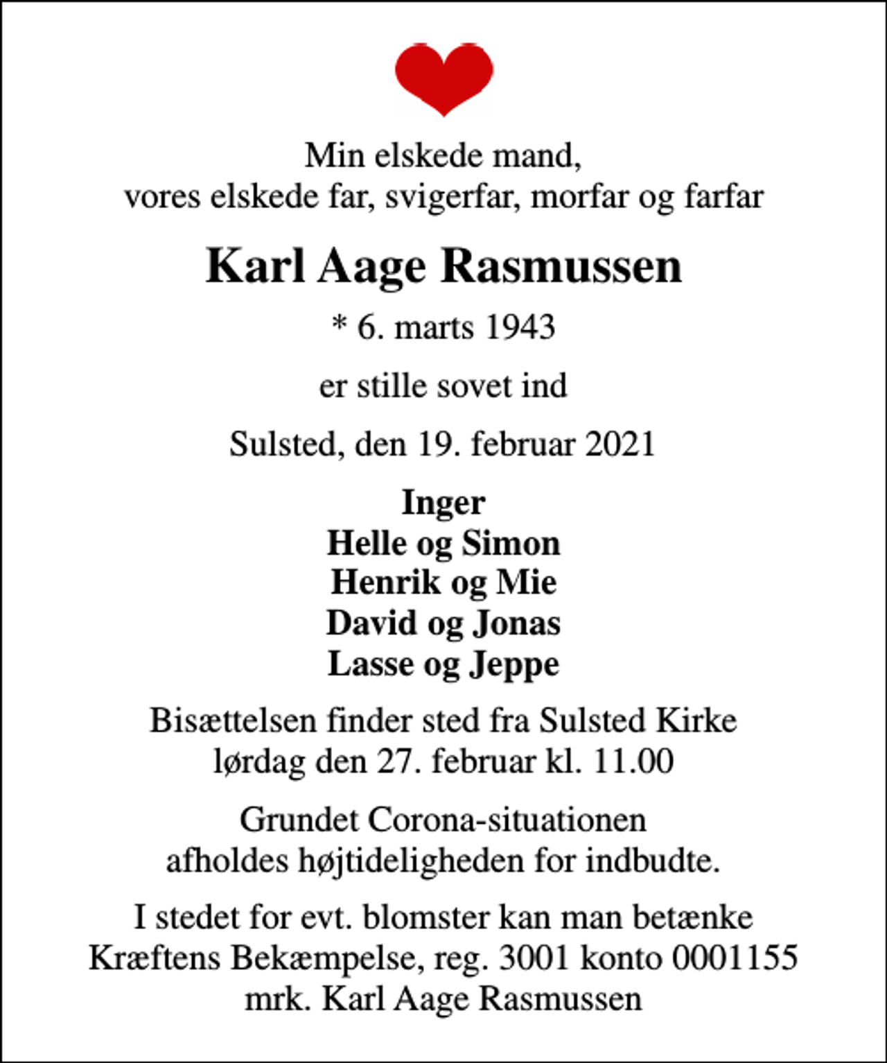 <p>Min elskede mand, vores elskede far, svigerfar, morfar og farfar<br />Karl Aage Rasmussen<br />* 6. marts 1943<br />er stille sovet ind<br />Sulsted, den 19. februar 2021<br />Inger Helle og Simon Henrik og Mie David og Jonas Lasse og Jeppe<br />Bisættelsen finder sted fra Sulsted Kirke lørdag den 27. februar kl. 11.00<br />Grundet Corona-situationen afholdes højtideligheden for indbudte.<br />I stedet for evt. blomster kan man betænke<br />Kræftens Bekæmpelse reg.3001konto0001155mrk. Karl Aage<br />Rasmussen</p>