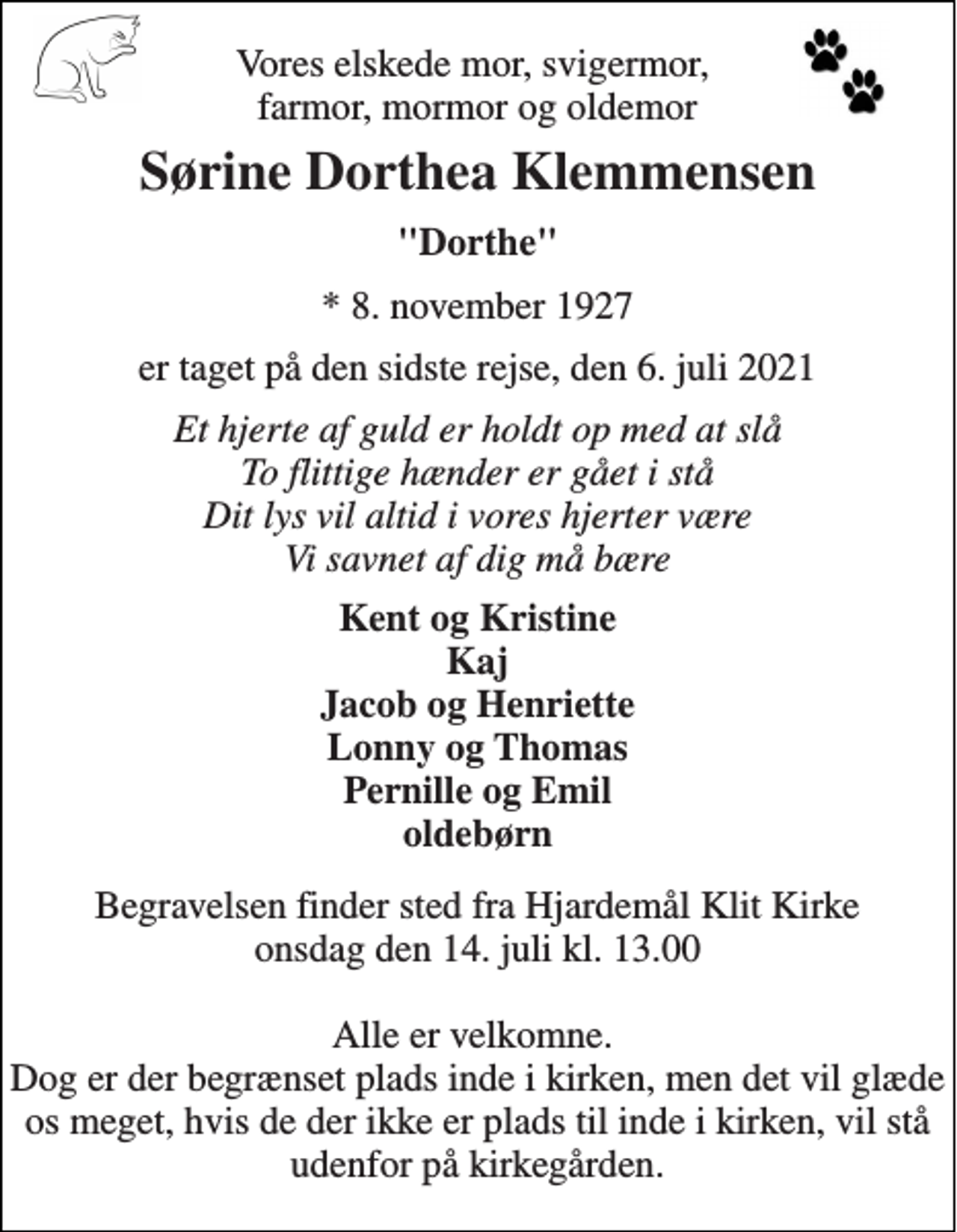 <p>Vores elskede mor, svigermor, farmor, mormor og oldemor<br />Sørine Dorthea Klemmensen<br />"Dorthe"<br />*​​ 8. november 1927<br />er taget på den sidste rejse, den 6. juli 2021<br />Et hjerte af guld er holdt op med at slå To flittige hænder er gået i stå Dit lys vil altid i vores hjerter være Vi savnet af dig må bære<br />Kent og Kristine Kaj Jacob og Henriette Lonny og Thomas Pernille og Emil oldebørn<br />Begravelsen​​ finder sted fra Hjardemål Klit Kirke​​ onsdag den 14. juli​​ kl. 13.00 Alle er velkomne. Dog er der begrænset plads inde i kirken, men det vil glæde os meget, hvis de der ikke er plads til inde i kirken, vil stå udenfor på kirkegården.</p>
