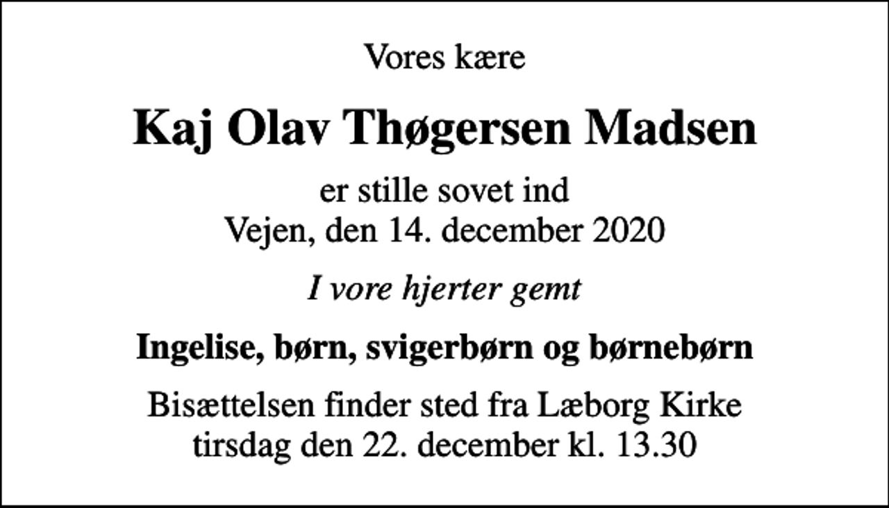 <p>Vores kære<br />Kaj Olav Thøgersen Madsen<br />er stille sovet ind Vejen, den 14. december 2020<br />I vore hjerter gemt<br />Ingelise, børn, svigerbørn og børnebørn<br />Bisættelsen finder sted fra Læborg Kirke tirsdag den 22. december kl. 13.30</p>